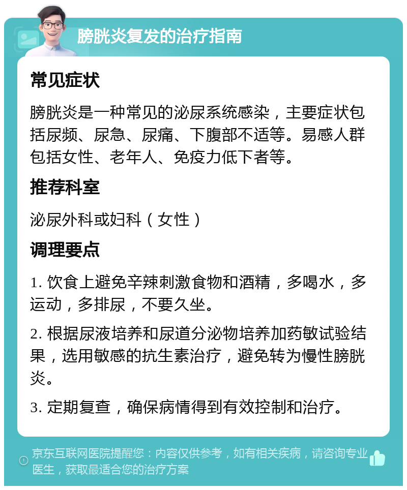 膀胱炎复发的治疗指南 常见症状 膀胱炎是一种常见的泌尿系统感染，主要症状包括尿频、尿急、尿痛、下腹部不适等。易感人群包括女性、老年人、免疫力低下者等。 推荐科室 泌尿外科或妇科（女性） 调理要点 1. 饮食上避免辛辣刺激食物和酒精，多喝水，多运动，多排尿，不要久坐。 2. 根据尿液培养和尿道分泌物培养加药敏试验结果，选用敏感的抗生素治疗，避免转为慢性膀胱炎。 3. 定期复查，确保病情得到有效控制和治疗。