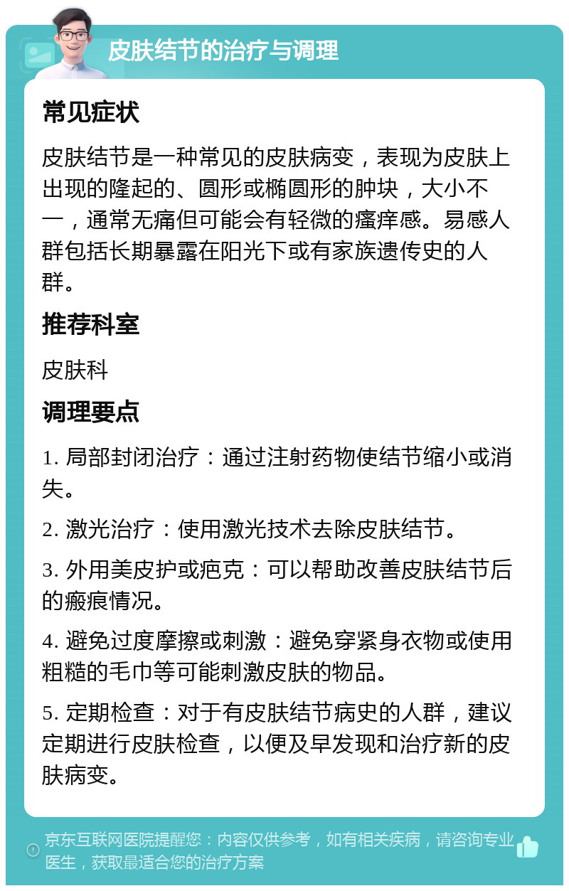 皮肤结节的治疗与调理 常见症状 皮肤结节是一种常见的皮肤病变，表现为皮肤上出现的隆起的、圆形或椭圆形的肿块，大小不一，通常无痛但可能会有轻微的瘙痒感。易感人群包括长期暴露在阳光下或有家族遗传史的人群。 推荐科室 皮肤科 调理要点 1. 局部封闭治疗：通过注射药物使结节缩小或消失。 2. 激光治疗：使用激光技术去除皮肤结节。 3. 外用美皮护或疤克：可以帮助改善皮肤结节后的瘢痕情况。 4. 避免过度摩擦或刺激：避免穿紧身衣物或使用粗糙的毛巾等可能刺激皮肤的物品。 5. 定期检查：对于有皮肤结节病史的人群，建议定期进行皮肤检查，以便及早发现和治疗新的皮肤病变。