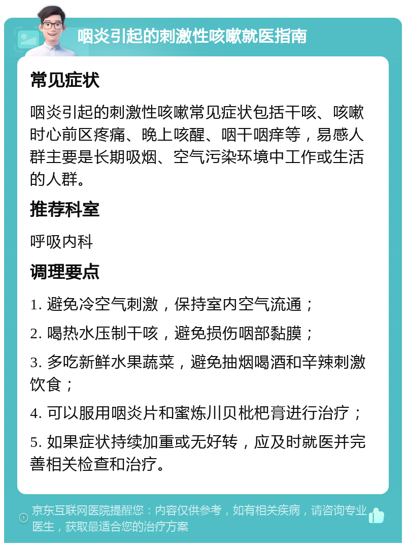 咽炎引起的刺激性咳嗽就医指南 常见症状 咽炎引起的刺激性咳嗽常见症状包括干咳、咳嗽时心前区疼痛、晚上咳醒、咽干咽痒等，易感人群主要是长期吸烟、空气污染环境中工作或生活的人群。 推荐科室 呼吸内科 调理要点 1. 避免冷空气刺激，保持室内空气流通； 2. 喝热水压制干咳，避免损伤咽部黏膜； 3. 多吃新鲜水果蔬菜，避免抽烟喝酒和辛辣刺激饮食； 4. 可以服用咽炎片和蜜炼川贝枇杷膏进行治疗； 5. 如果症状持续加重或无好转，应及时就医并完善相关检查和治疗。