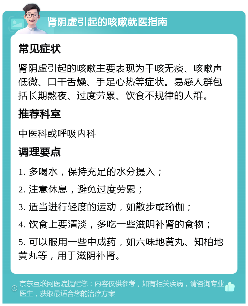 肾阴虚引起的咳嗽就医指南 常见症状 肾阴虚引起的咳嗽主要表现为干咳无痰、咳嗽声低微、口干舌燥、手足心热等症状。易感人群包括长期熬夜、过度劳累、饮食不规律的人群。 推荐科室 中医科或呼吸内科 调理要点 1. 多喝水，保持充足的水分摄入； 2. 注意休息，避免过度劳累； 3. 适当进行轻度的运动，如散步或瑜伽； 4. 饮食上要清淡，多吃一些滋阴补肾的食物； 5. 可以服用一些中成药，如六味地黄丸、知柏地黄丸等，用于滋阴补肾。