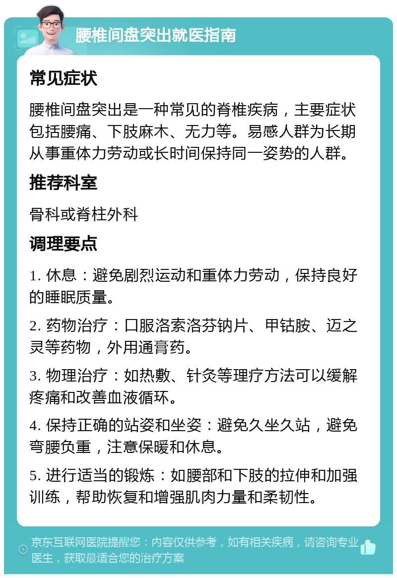 腰椎间盘突出就医指南 常见症状 腰椎间盘突出是一种常见的脊椎疾病，主要症状包括腰痛、下肢麻木、无力等。易感人群为长期从事重体力劳动或长时间保持同一姿势的人群。 推荐科室 骨科或脊柱外科 调理要点 1. 休息：避免剧烈运动和重体力劳动，保持良好的睡眠质量。 2. 药物治疗：口服洛索洛芬钠片、甲钴胺、迈之灵等药物，外用通膏药。 3. 物理治疗：如热敷、针灸等理疗方法可以缓解疼痛和改善血液循环。 4. 保持正确的站姿和坐姿：避免久坐久站，避免弯腰负重，注意保暖和休息。 5. 进行适当的锻炼：如腰部和下肢的拉伸和加强训练，帮助恢复和增强肌肉力量和柔韧性。