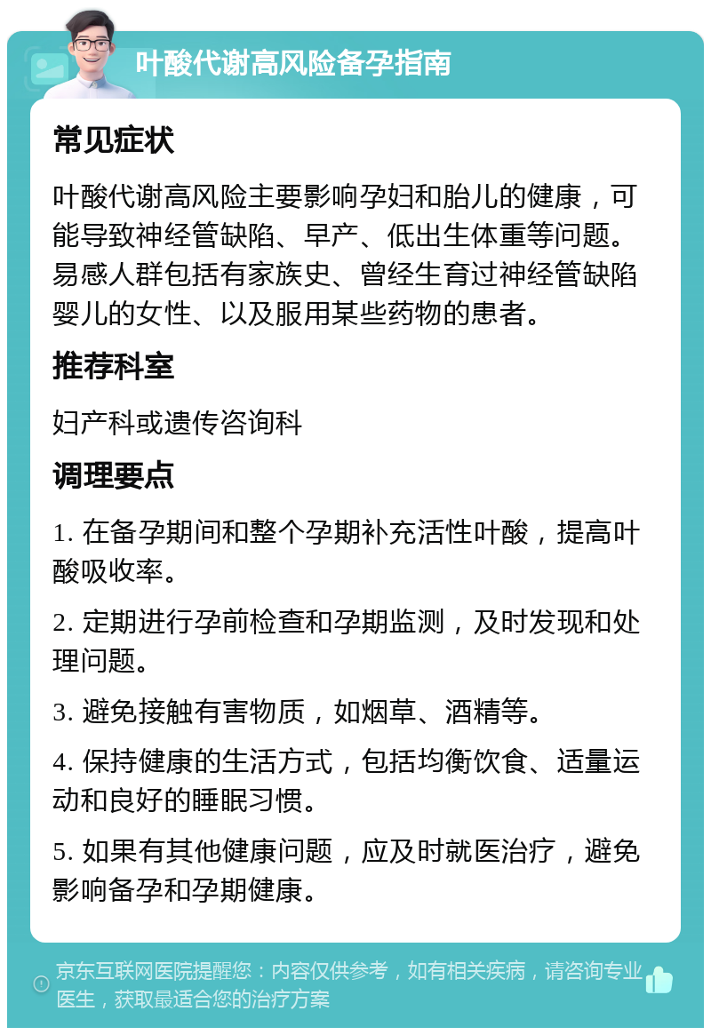 叶酸代谢高风险备孕指南 常见症状 叶酸代谢高风险主要影响孕妇和胎儿的健康，可能导致神经管缺陷、早产、低出生体重等问题。易感人群包括有家族史、曾经生育过神经管缺陷婴儿的女性、以及服用某些药物的患者。 推荐科室 妇产科或遗传咨询科 调理要点 1. 在备孕期间和整个孕期补充活性叶酸，提高叶酸吸收率。 2. 定期进行孕前检查和孕期监测，及时发现和处理问题。 3. 避免接触有害物质，如烟草、酒精等。 4. 保持健康的生活方式，包括均衡饮食、适量运动和良好的睡眠习惯。 5. 如果有其他健康问题，应及时就医治疗，避免影响备孕和孕期健康。