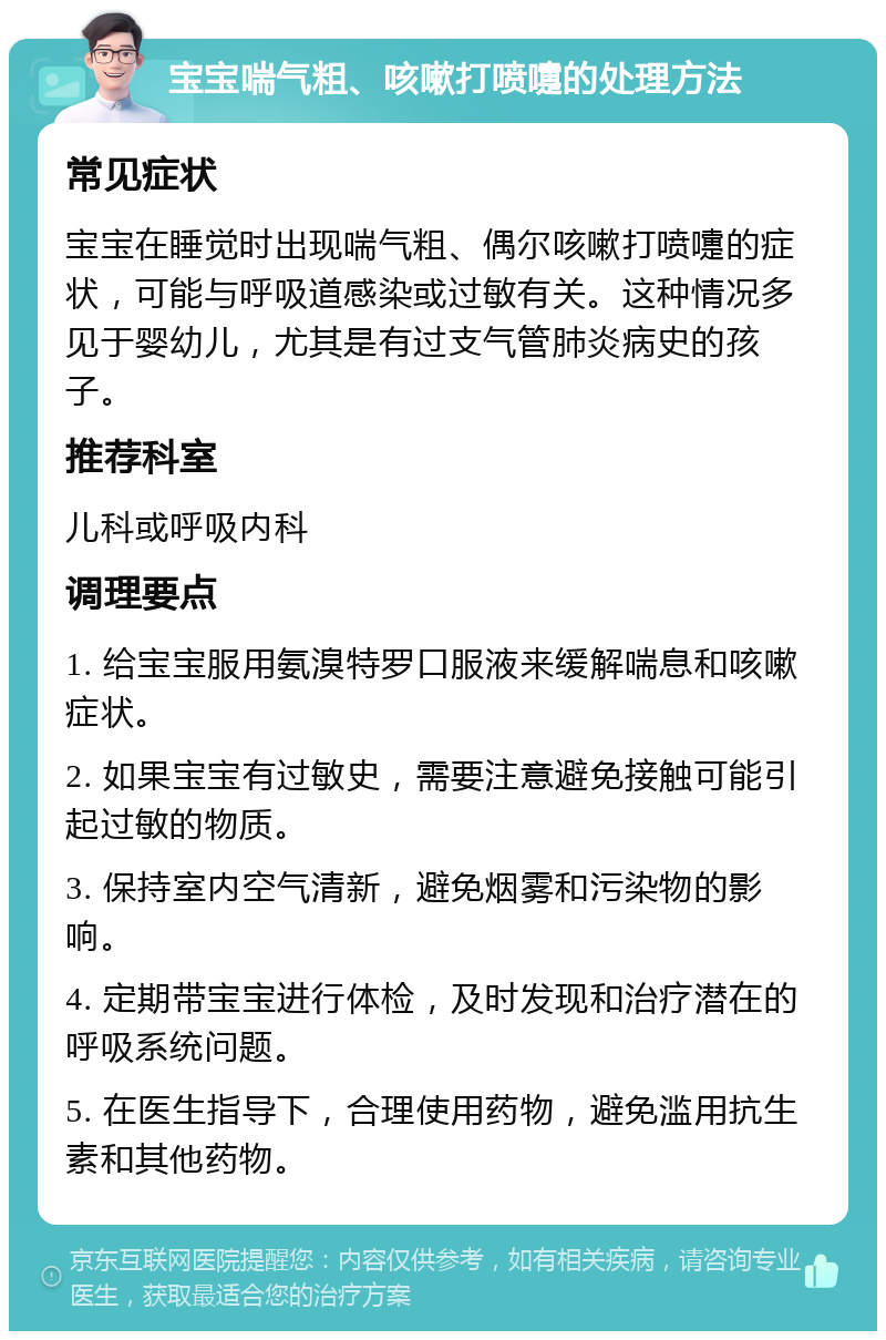 宝宝喘气粗、咳嗽打喷嚏的处理方法 常见症状 宝宝在睡觉时出现喘气粗、偶尔咳嗽打喷嚏的症状，可能与呼吸道感染或过敏有关。这种情况多见于婴幼儿，尤其是有过支气管肺炎病史的孩子。 推荐科室 儿科或呼吸内科 调理要点 1. 给宝宝服用氨溴特罗口服液来缓解喘息和咳嗽症状。 2. 如果宝宝有过敏史，需要注意避免接触可能引起过敏的物质。 3. 保持室内空气清新，避免烟雾和污染物的影响。 4. 定期带宝宝进行体检，及时发现和治疗潜在的呼吸系统问题。 5. 在医生指导下，合理使用药物，避免滥用抗生素和其他药物。