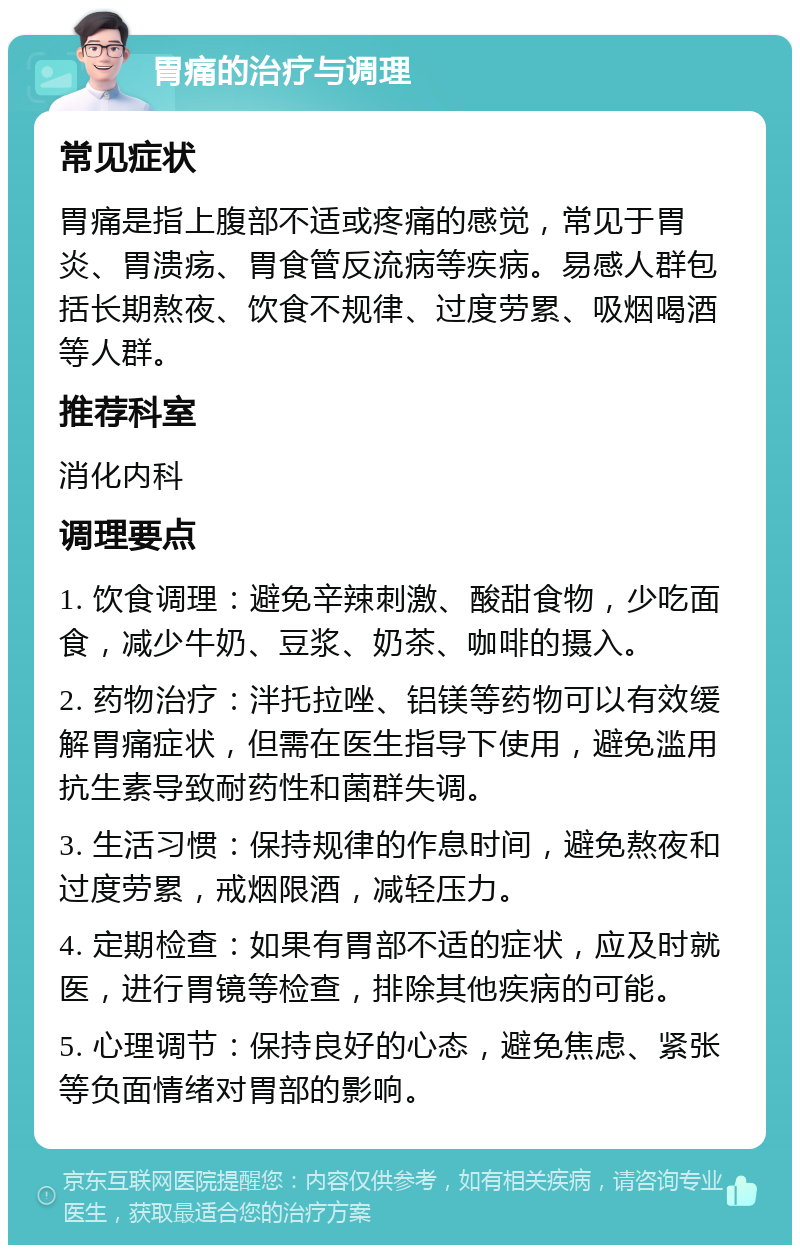 胃痛的治疗与调理 常见症状 胃痛是指上腹部不适或疼痛的感觉，常见于胃炎、胃溃疡、胃食管反流病等疾病。易感人群包括长期熬夜、饮食不规律、过度劳累、吸烟喝酒等人群。 推荐科室 消化内科 调理要点 1. 饮食调理：避免辛辣刺激、酸甜食物，少吃面食，减少牛奶、豆浆、奶茶、咖啡的摄入。 2. 药物治疗：泮托拉唑、铝镁等药物可以有效缓解胃痛症状，但需在医生指导下使用，避免滥用抗生素导致耐药性和菌群失调。 3. 生活习惯：保持规律的作息时间，避免熬夜和过度劳累，戒烟限酒，减轻压力。 4. 定期检查：如果有胃部不适的症状，应及时就医，进行胃镜等检查，排除其他疾病的可能。 5. 心理调节：保持良好的心态，避免焦虑、紧张等负面情绪对胃部的影响。