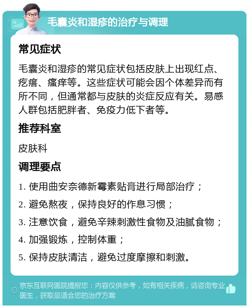 毛囊炎和湿疹的治疗与调理 常见症状 毛囊炎和湿疹的常见症状包括皮肤上出现红点、疙瘩、瘙痒等。这些症状可能会因个体差异而有所不同，但通常都与皮肤的炎症反应有关。易感人群包括肥胖者、免疫力低下者等。 推荐科室 皮肤科 调理要点 1. 使用曲安奈德新霉素贴膏进行局部治疗； 2. 避免熬夜，保持良好的作息习惯； 3. 注意饮食，避免辛辣刺激性食物及油腻食物； 4. 加强锻炼，控制体重； 5. 保持皮肤清洁，避免过度摩擦和刺激。