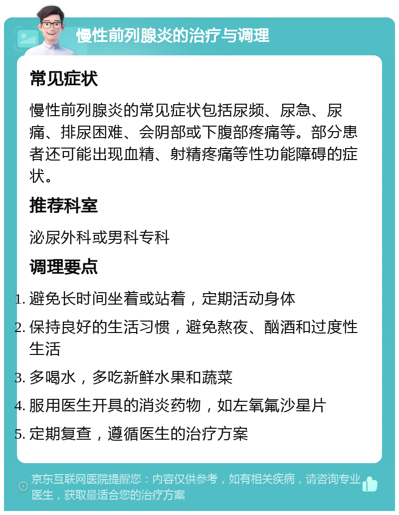 慢性前列腺炎的治疗与调理 常见症状 慢性前列腺炎的常见症状包括尿频、尿急、尿痛、排尿困难、会阴部或下腹部疼痛等。部分患者还可能出现血精、射精疼痛等性功能障碍的症状。 推荐科室 泌尿外科或男科专科 调理要点 避免长时间坐着或站着，定期活动身体 保持良好的生活习惯，避免熬夜、酗酒和过度性生活 多喝水，多吃新鲜水果和蔬菜 服用医生开具的消炎药物，如左氧氟沙星片 定期复查，遵循医生的治疗方案