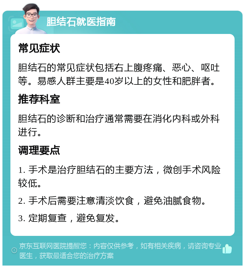 胆结石就医指南 常见症状 胆结石的常见症状包括右上腹疼痛、恶心、呕吐等。易感人群主要是40岁以上的女性和肥胖者。 推荐科室 胆结石的诊断和治疗通常需要在消化内科或外科进行。 调理要点 1. 手术是治疗胆结石的主要方法，微创手术风险较低。 2. 手术后需要注意清淡饮食，避免油腻食物。 3. 定期复查，避免复发。