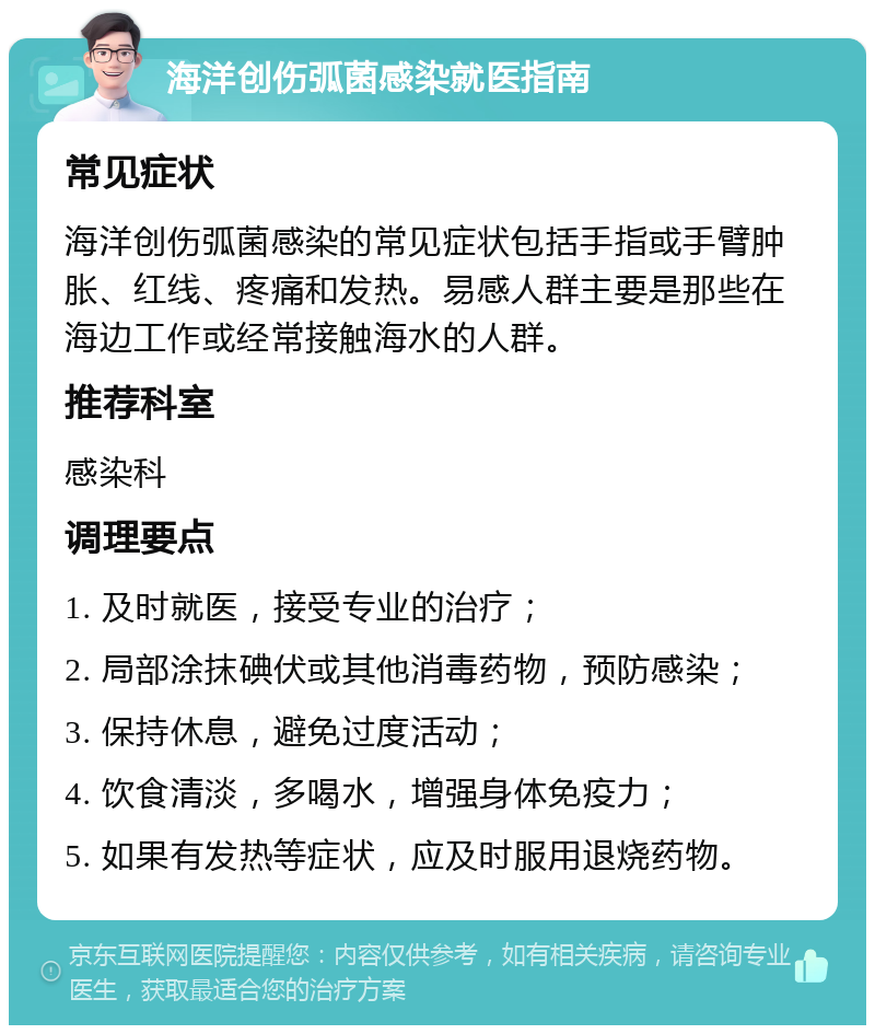 海洋创伤弧菌感染就医指南 常见症状 海洋创伤弧菌感染的常见症状包括手指或手臂肿胀、红线、疼痛和发热。易感人群主要是那些在海边工作或经常接触海水的人群。 推荐科室 感染科 调理要点 1. 及时就医，接受专业的治疗； 2. 局部涂抹碘伏或其他消毒药物，预防感染； 3. 保持休息，避免过度活动； 4. 饮食清淡，多喝水，增强身体免疫力； 5. 如果有发热等症状，应及时服用退烧药物。