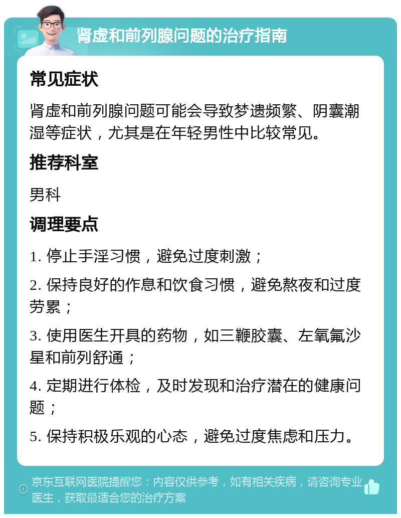 肾虚和前列腺问题的治疗指南 常见症状 肾虚和前列腺问题可能会导致梦遗频繁、阴囊潮湿等症状，尤其是在年轻男性中比较常见。 推荐科室 男科 调理要点 1. 停止手淫习惯，避免过度刺激； 2. 保持良好的作息和饮食习惯，避免熬夜和过度劳累； 3. 使用医生开具的药物，如三鞭胶囊、左氧氟沙星和前列舒通； 4. 定期进行体检，及时发现和治疗潜在的健康问题； 5. 保持积极乐观的心态，避免过度焦虑和压力。