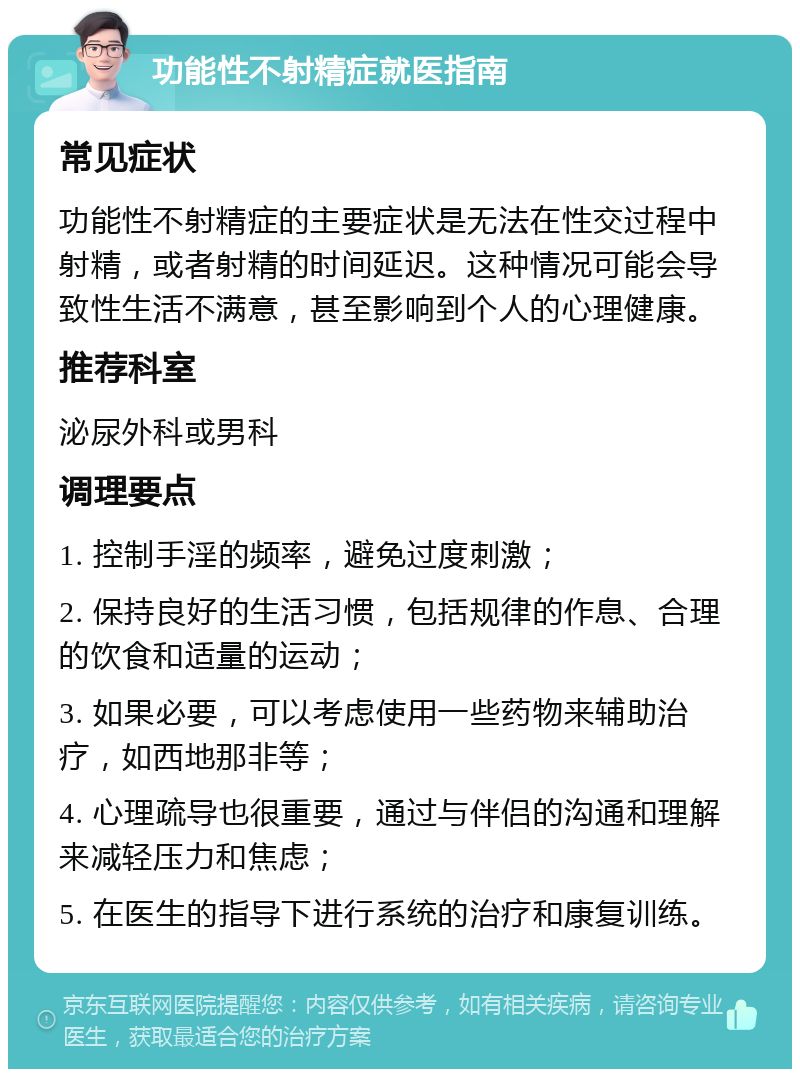 功能性不射精症就医指南 常见症状 功能性不射精症的主要症状是无法在性交过程中射精，或者射精的时间延迟。这种情况可能会导致性生活不满意，甚至影响到个人的心理健康。 推荐科室 泌尿外科或男科 调理要点 1. 控制手淫的频率，避免过度刺激； 2. 保持良好的生活习惯，包括规律的作息、合理的饮食和适量的运动； 3. 如果必要，可以考虑使用一些药物来辅助治疗，如西地那非等； 4. 心理疏导也很重要，通过与伴侣的沟通和理解来减轻压力和焦虑； 5. 在医生的指导下进行系统的治疗和康复训练。