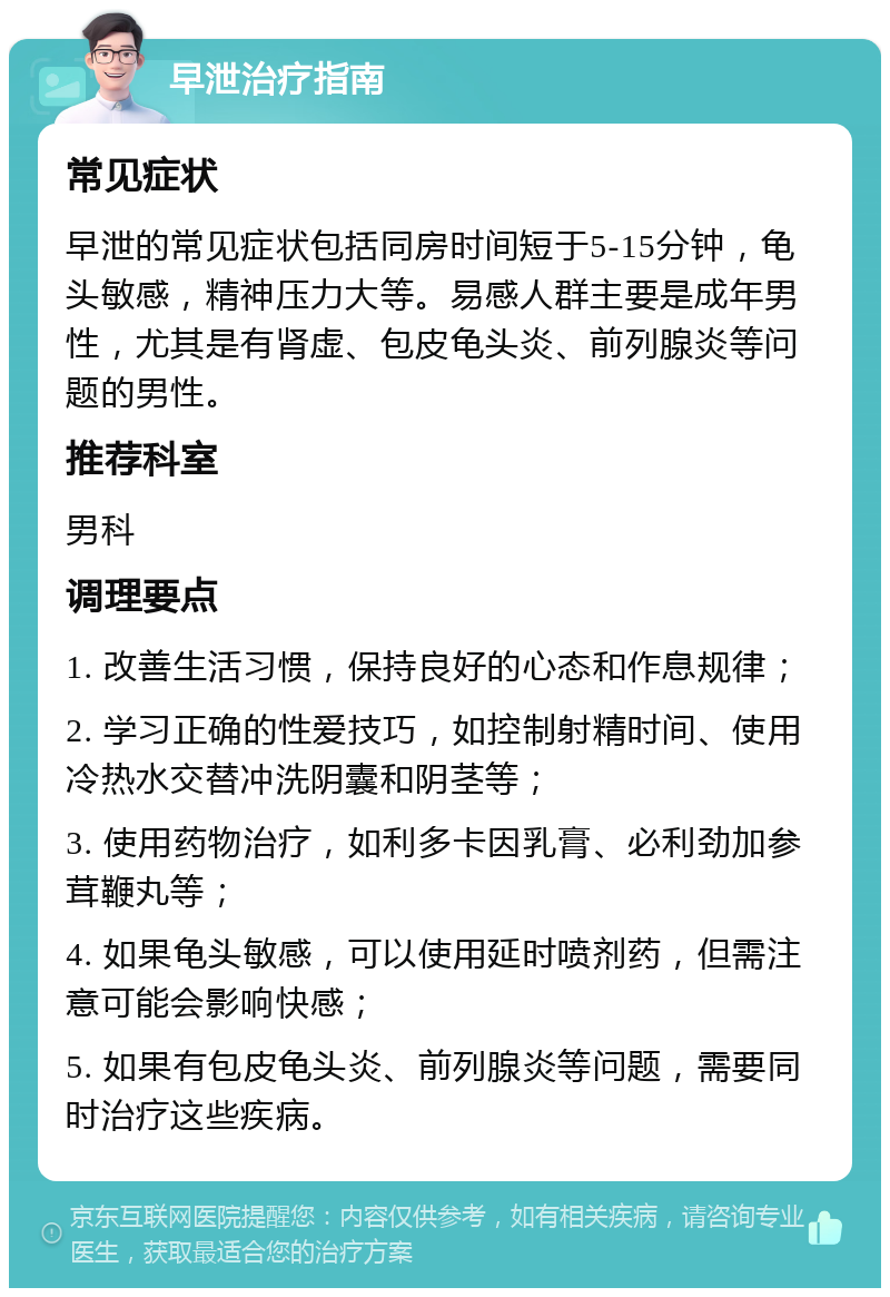 早泄治疗指南 常见症状 早泄的常见症状包括同房时间短于5-15分钟，龟头敏感，精神压力大等。易感人群主要是成年男性，尤其是有肾虚、包皮龟头炎、前列腺炎等问题的男性。 推荐科室 男科 调理要点 1. 改善生活习惯，保持良好的心态和作息规律； 2. 学习正确的性爱技巧，如控制射精时间、使用冷热水交替冲洗阴囊和阴茎等； 3. 使用药物治疗，如利多卡因乳膏、必利劲加参茸鞭丸等； 4. 如果龟头敏感，可以使用延时喷剂药，但需注意可能会影响快感； 5. 如果有包皮龟头炎、前列腺炎等问题，需要同时治疗这些疾病。