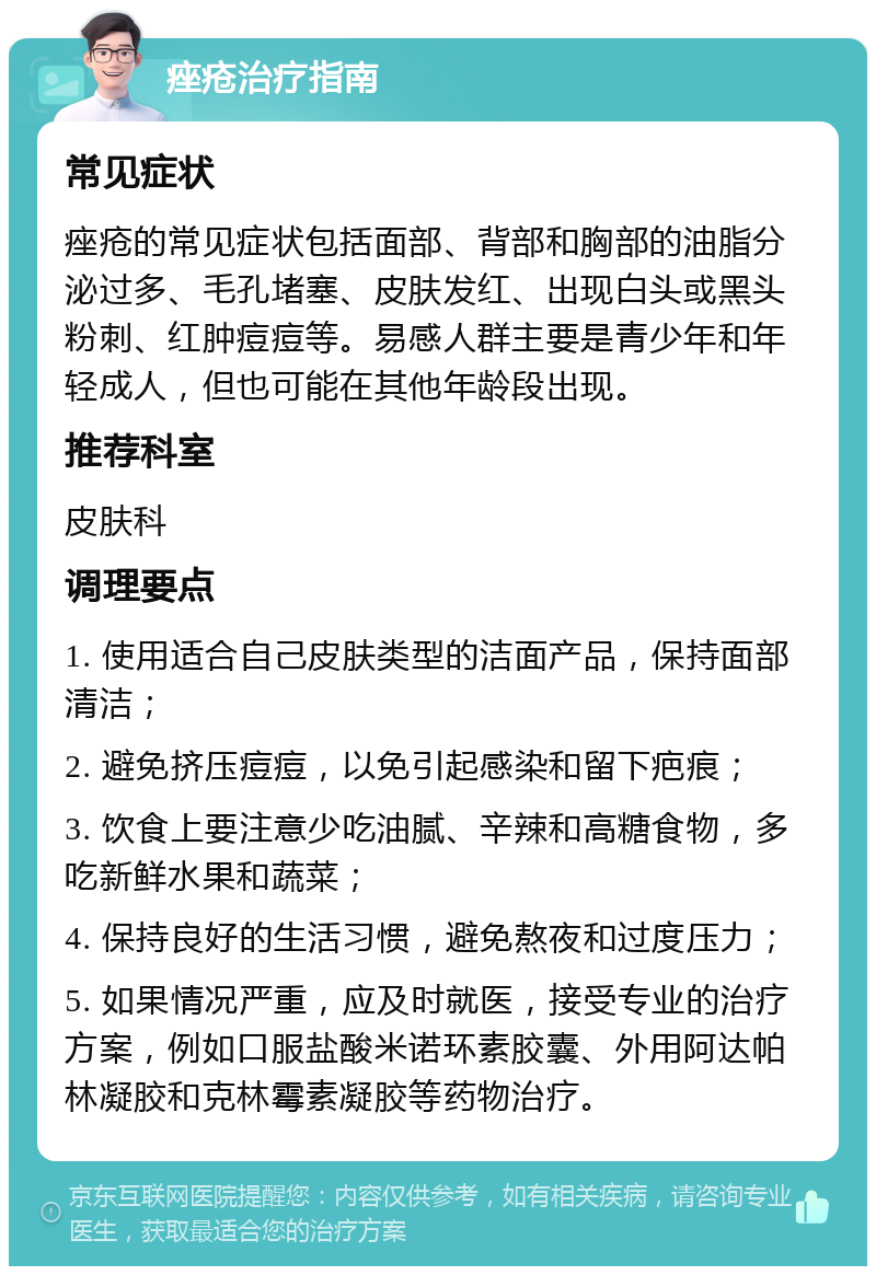 痤疮治疗指南 常见症状 痤疮的常见症状包括面部、背部和胸部的油脂分泌过多、毛孔堵塞、皮肤发红、出现白头或黑头粉刺、红肿痘痘等。易感人群主要是青少年和年轻成人，但也可能在其他年龄段出现。 推荐科室 皮肤科 调理要点 1. 使用适合自己皮肤类型的洁面产品，保持面部清洁； 2. 避免挤压痘痘，以免引起感染和留下疤痕； 3. 饮食上要注意少吃油腻、辛辣和高糖食物，多吃新鲜水果和蔬菜； 4. 保持良好的生活习惯，避免熬夜和过度压力； 5. 如果情况严重，应及时就医，接受专业的治疗方案，例如口服盐酸米诺环素胶囊、外用阿达帕林凝胶和克林霉素凝胶等药物治疗。