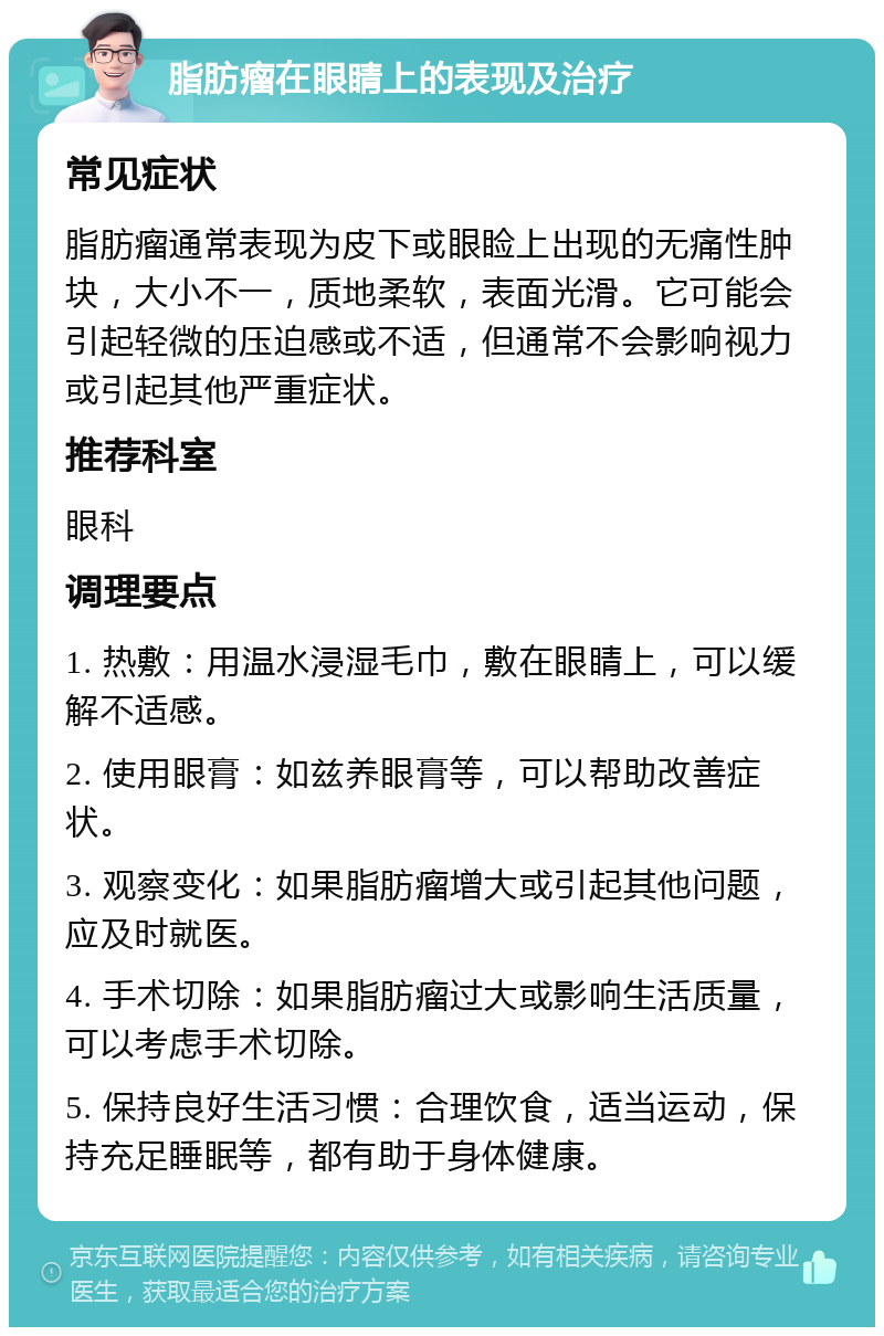 脂肪瘤在眼睛上的表现及治疗 常见症状 脂肪瘤通常表现为皮下或眼睑上出现的无痛性肿块，大小不一，质地柔软，表面光滑。它可能会引起轻微的压迫感或不适，但通常不会影响视力或引起其他严重症状。 推荐科室 眼科 调理要点 1. 热敷：用温水浸湿毛巾，敷在眼睛上，可以缓解不适感。 2. 使用眼膏：如兹养眼膏等，可以帮助改善症状。 3. 观察变化：如果脂肪瘤增大或引起其他问题，应及时就医。 4. 手术切除：如果脂肪瘤过大或影响生活质量，可以考虑手术切除。 5. 保持良好生活习惯：合理饮食，适当运动，保持充足睡眠等，都有助于身体健康。