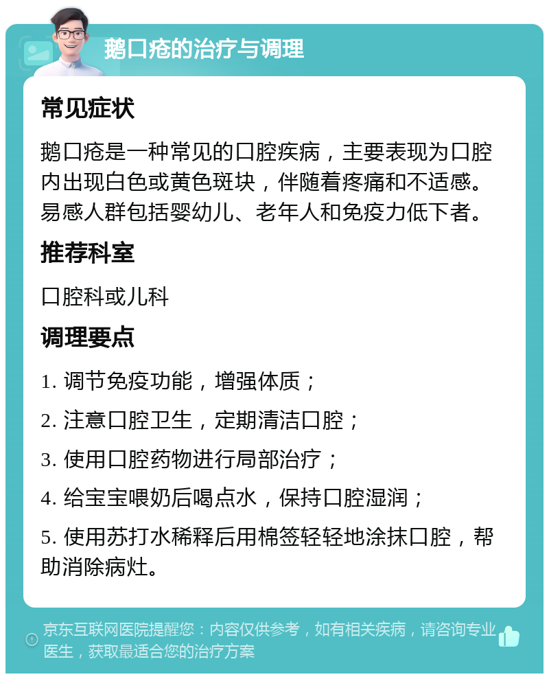 鹅口疮的治疗与调理 常见症状 鹅口疮是一种常见的口腔疾病，主要表现为口腔内出现白色或黄色斑块，伴随着疼痛和不适感。易感人群包括婴幼儿、老年人和免疫力低下者。 推荐科室 口腔科或儿科 调理要点 1. 调节免疫功能，增强体质； 2. 注意口腔卫生，定期清洁口腔； 3. 使用口腔药物进行局部治疗； 4. 给宝宝喂奶后喝点水，保持口腔湿润； 5. 使用苏打水稀释后用棉签轻轻地涂抹口腔，帮助消除病灶。