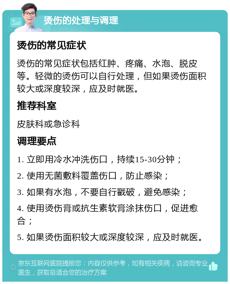 烫伤的处理与调理 烫伤的常见症状 烫伤的常见症状包括红肿、疼痛、水泡、脱皮等。轻微的烫伤可以自行处理，但如果烫伤面积较大或深度较深，应及时就医。 推荐科室 皮肤科或急诊科 调理要点 1. 立即用冷水冲洗伤口，持续15-30分钟； 2. 使用无菌敷料覆盖伤口，防止感染； 3. 如果有水泡，不要自行戳破，避免感染； 4. 使用烫伤膏或抗生素软膏涂抹伤口，促进愈合； 5. 如果烫伤面积较大或深度较深，应及时就医。