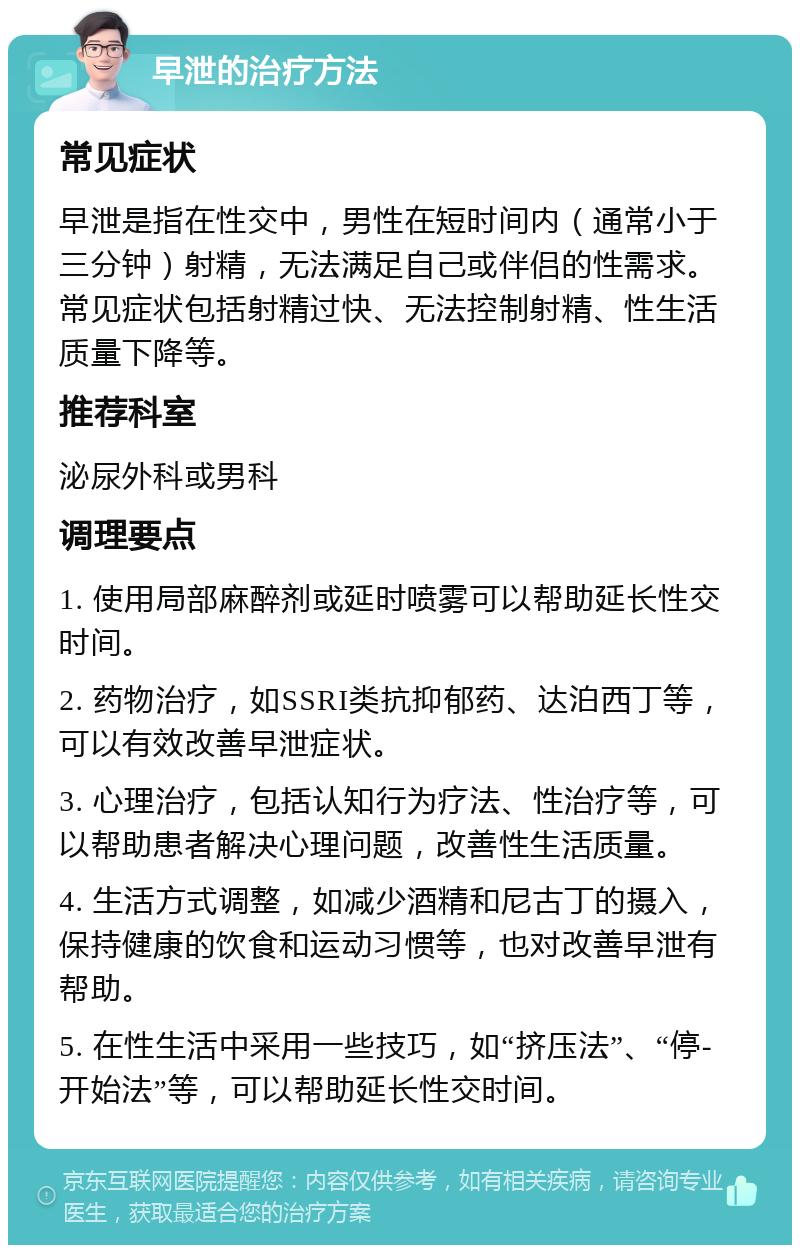 早泄的治疗方法 常见症状 早泄是指在性交中，男性在短时间内（通常小于三分钟）射精，无法满足自己或伴侣的性需求。常见症状包括射精过快、无法控制射精、性生活质量下降等。 推荐科室 泌尿外科或男科 调理要点 1. 使用局部麻醉剂或延时喷雾可以帮助延长性交时间。 2. 药物治疗，如SSRI类抗抑郁药、达泊西丁等，可以有效改善早泄症状。 3. 心理治疗，包括认知行为疗法、性治疗等，可以帮助患者解决心理问题，改善性生活质量。 4. 生活方式调整，如减少酒精和尼古丁的摄入，保持健康的饮食和运动习惯等，也对改善早泄有帮助。 5. 在性生活中采用一些技巧，如“挤压法”、“停-开始法”等，可以帮助延长性交时间。