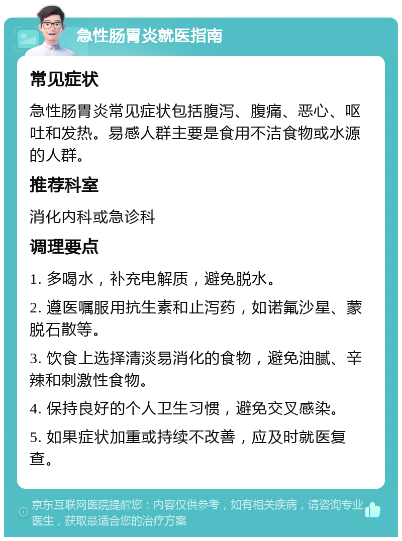 急性肠胃炎就医指南 常见症状 急性肠胃炎常见症状包括腹泻、腹痛、恶心、呕吐和发热。易感人群主要是食用不洁食物或水源的人群。 推荐科室 消化内科或急诊科 调理要点 1. 多喝水，补充电解质，避免脱水。 2. 遵医嘱服用抗生素和止泻药，如诺氟沙星、蒙脱石散等。 3. 饮食上选择清淡易消化的食物，避免油腻、辛辣和刺激性食物。 4. 保持良好的个人卫生习惯，避免交叉感染。 5. 如果症状加重或持续不改善，应及时就医复查。