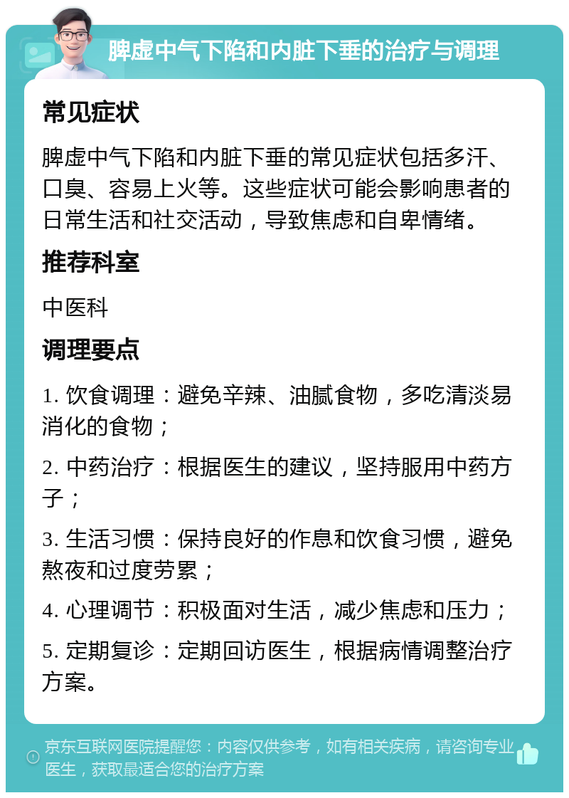 脾虚中气下陷和内脏下垂的治疗与调理 常见症状 脾虚中气下陷和内脏下垂的常见症状包括多汗、口臭、容易上火等。这些症状可能会影响患者的日常生活和社交活动，导致焦虑和自卑情绪。 推荐科室 中医科 调理要点 1. 饮食调理：避免辛辣、油腻食物，多吃清淡易消化的食物； 2. 中药治疗：根据医生的建议，坚持服用中药方子； 3. 生活习惯：保持良好的作息和饮食习惯，避免熬夜和过度劳累； 4. 心理调节：积极面对生活，减少焦虑和压力； 5. 定期复诊：定期回访医生，根据病情调整治疗方案。