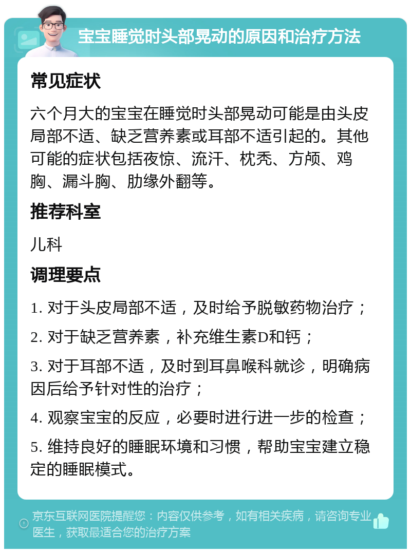 宝宝睡觉时头部晃动的原因和治疗方法 常见症状 六个月大的宝宝在睡觉时头部晃动可能是由头皮局部不适、缺乏营养素或耳部不适引起的。其他可能的症状包括夜惊、流汗、枕秃、方颅、鸡胸、漏斗胸、肋缘外翻等。 推荐科室 儿科 调理要点 1. 对于头皮局部不适，及时给予脱敏药物治疗； 2. 对于缺乏营养素，补充维生素D和钙； 3. 对于耳部不适，及时到耳鼻喉科就诊，明确病因后给予针对性的治疗； 4. 观察宝宝的反应，必要时进行进一步的检查； 5. 维持良好的睡眠环境和习惯，帮助宝宝建立稳定的睡眠模式。