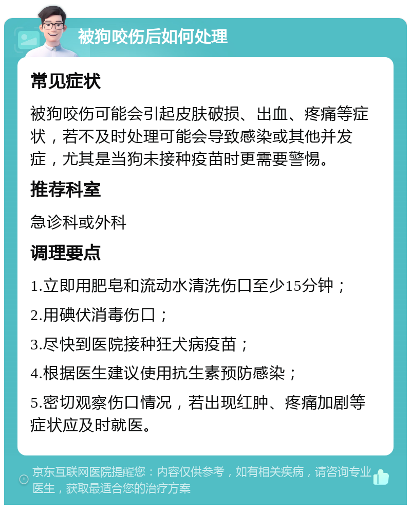 被狗咬伤后如何处理 常见症状 被狗咬伤可能会引起皮肤破损、出血、疼痛等症状，若不及时处理可能会导致感染或其他并发症，尤其是当狗未接种疫苗时更需要警惕。 推荐科室 急诊科或外科 调理要点 1.立即用肥皂和流动水清洗伤口至少15分钟； 2.用碘伏消毒伤口； 3.尽快到医院接种狂犬病疫苗； 4.根据医生建议使用抗生素预防感染； 5.密切观察伤口情况，若出现红肿、疼痛加剧等症状应及时就医。