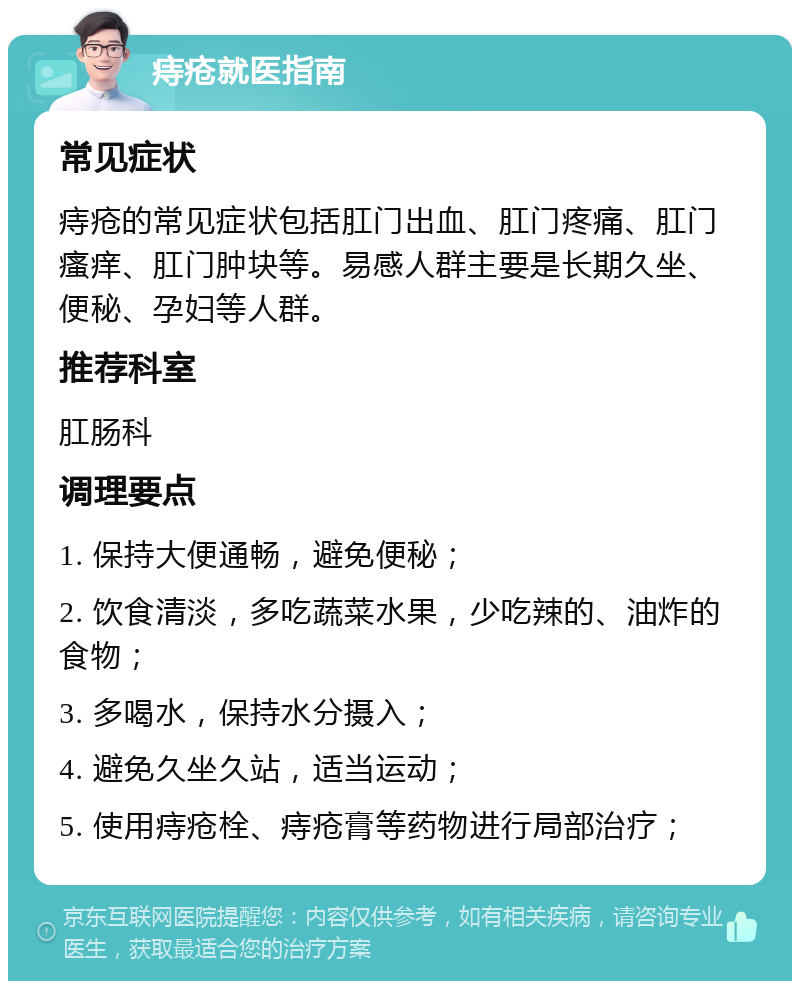 痔疮就医指南 常见症状 痔疮的常见症状包括肛门出血、肛门疼痛、肛门瘙痒、肛门肿块等。易感人群主要是长期久坐、便秘、孕妇等人群。 推荐科室 肛肠科 调理要点 1. 保持大便通畅，避免便秘； 2. 饮食清淡，多吃蔬菜水果，少吃辣的、油炸的食物； 3. 多喝水，保持水分摄入； 4. 避免久坐久站，适当运动； 5. 使用痔疮栓、痔疮膏等药物进行局部治疗；