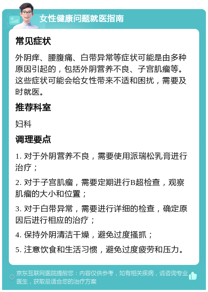 女性健康问题就医指南 常见症状 外阴痒、腰腹痛、白带异常等症状可能是由多种原因引起的，包括外阴营养不良、子宫肌瘤等。这些症状可能会给女性带来不适和困扰，需要及时就医。 推荐科室 妇科 调理要点 1. 对于外阴营养不良，需要使用派瑞松乳膏进行治疗； 2. 对于子宫肌瘤，需要定期进行B超检查，观察肌瘤的大小和位置； 3. 对于白带异常，需要进行详细的检查，确定原因后进行相应的治疗； 4. 保持外阴清洁干燥，避免过度搔抓； 5. 注意饮食和生活习惯，避免过度疲劳和压力。