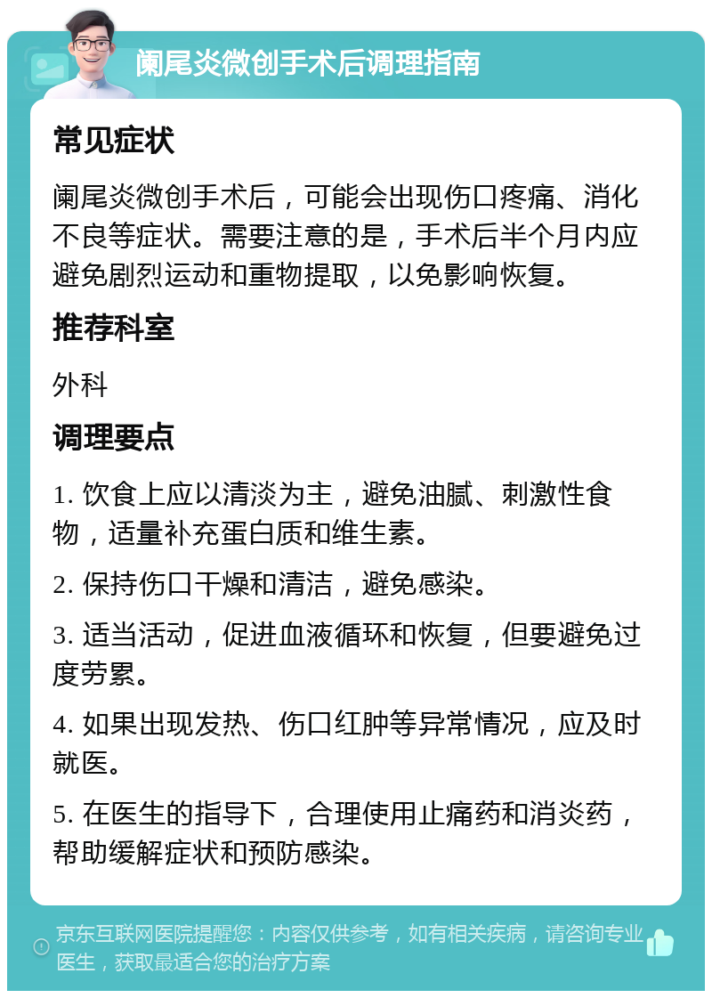 阑尾炎微创手术后调理指南 常见症状 阑尾炎微创手术后，可能会出现伤口疼痛、消化不良等症状。需要注意的是，手术后半个月内应避免剧烈运动和重物提取，以免影响恢复。 推荐科室 外科 调理要点 1. 饮食上应以清淡为主，避免油腻、刺激性食物，适量补充蛋白质和维生素。 2. 保持伤口干燥和清洁，避免感染。 3. 适当活动，促进血液循环和恢复，但要避免过度劳累。 4. 如果出现发热、伤口红肿等异常情况，应及时就医。 5. 在医生的指导下，合理使用止痛药和消炎药，帮助缓解症状和预防感染。