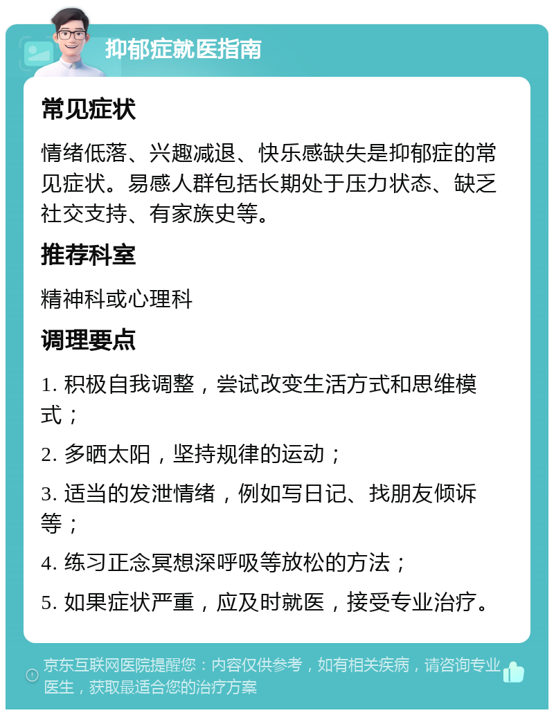 抑郁症就医指南 常见症状 情绪低落、兴趣减退、快乐感缺失是抑郁症的常见症状。易感人群包括长期处于压力状态、缺乏社交支持、有家族史等。 推荐科室 精神科或心理科 调理要点 1. 积极自我调整，尝试改变生活方式和思维模式； 2. 多晒太阳，坚持规律的运动； 3. 适当的发泄情绪，例如写日记、找朋友倾诉等； 4. 练习正念冥想深呼吸等放松的方法； 5. 如果症状严重，应及时就医，接受专业治疗。