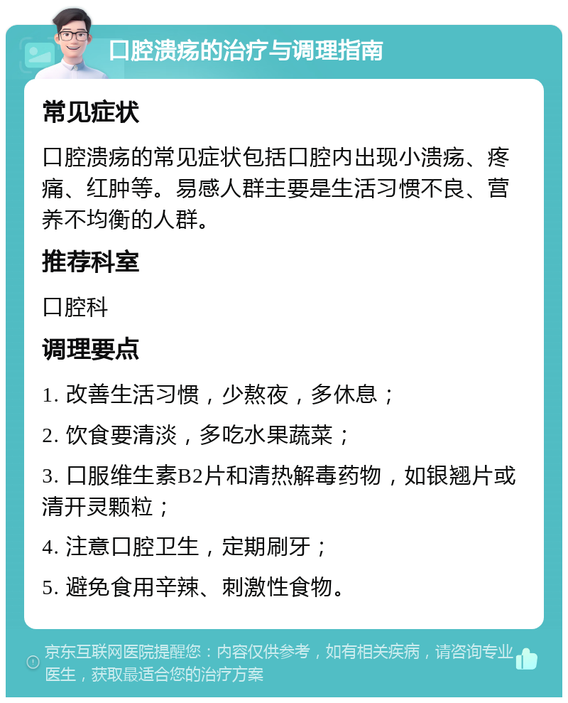 口腔溃疡的治疗与调理指南 常见症状 口腔溃疡的常见症状包括口腔内出现小溃疡、疼痛、红肿等。易感人群主要是生活习惯不良、营养不均衡的人群。 推荐科室 口腔科 调理要点 1. 改善生活习惯，少熬夜，多休息； 2. 饮食要清淡，多吃水果蔬菜； 3. 口服维生素B2片和清热解毒药物，如银翘片或清开灵颗粒； 4. 注意口腔卫生，定期刷牙； 5. 避免食用辛辣、刺激性食物。