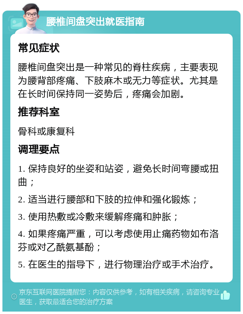 腰椎间盘突出就医指南 常见症状 腰椎间盘突出是一种常见的脊柱疾病，主要表现为腰背部疼痛、下肢麻木或无力等症状。尤其是在长时间保持同一姿势后，疼痛会加剧。 推荐科室 骨科或康复科 调理要点 1. 保持良好的坐姿和站姿，避免长时间弯腰或扭曲； 2. 适当进行腰部和下肢的拉伸和强化锻炼； 3. 使用热敷或冷敷来缓解疼痛和肿胀； 4. 如果疼痛严重，可以考虑使用止痛药物如布洛芬或对乙酰氨基酚； 5. 在医生的指导下，进行物理治疗或手术治疗。