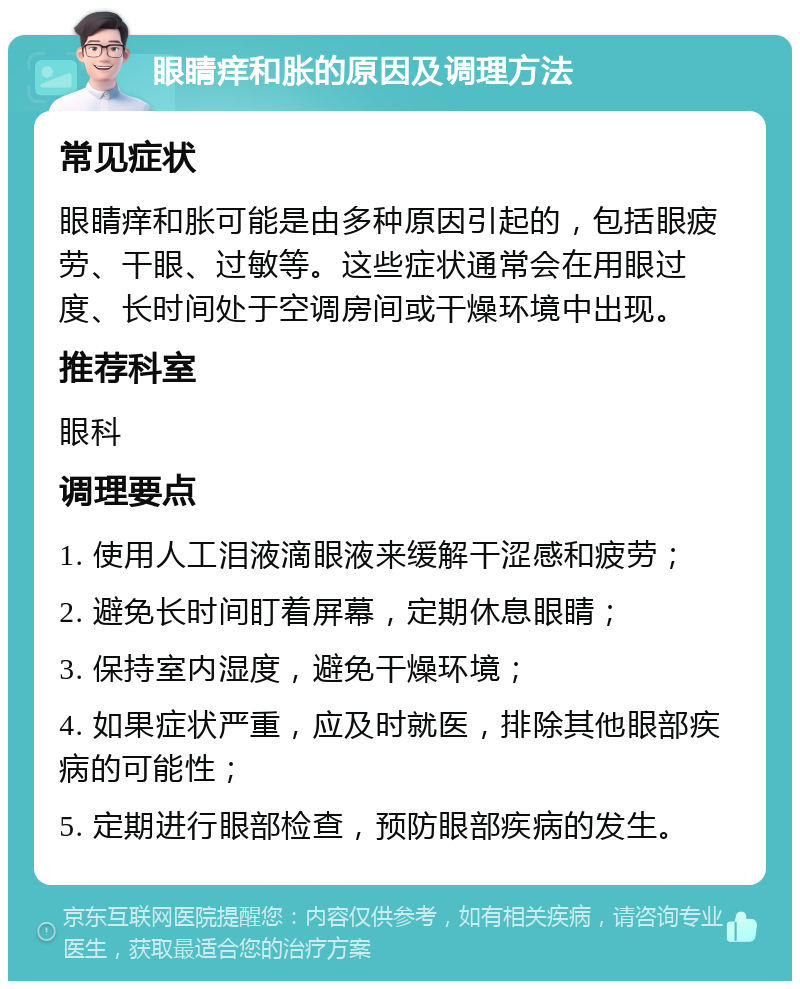 眼睛痒和胀的原因及调理方法 常见症状 眼睛痒和胀可能是由多种原因引起的，包括眼疲劳、干眼、过敏等。这些症状通常会在用眼过度、长时间处于空调房间或干燥环境中出现。 推荐科室 眼科 调理要点 1. 使用人工泪液滴眼液来缓解干涩感和疲劳； 2. 避免长时间盯着屏幕，定期休息眼睛； 3. 保持室内湿度，避免干燥环境； 4. 如果症状严重，应及时就医，排除其他眼部疾病的可能性； 5. 定期进行眼部检查，预防眼部疾病的发生。