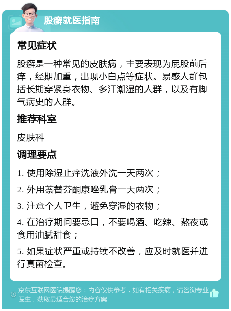 股癣就医指南 常见症状 股癣是一种常见的皮肤病，主要表现为屁股前后痒，经期加重，出现小白点等症状。易感人群包括长期穿紧身衣物、多汗潮湿的人群，以及有脚气病史的人群。 推荐科室 皮肤科 调理要点 1. 使用除湿止痒洗液外洗一天两次； 2. 外用萘替芬酮康唑乳膏一天两次； 3. 注意个人卫生，避免穿湿的衣物； 4. 在治疗期间要忌口，不要喝酒、吃辣、熬夜或食用油腻甜食； 5. 如果症状严重或持续不改善，应及时就医并进行真菌检查。