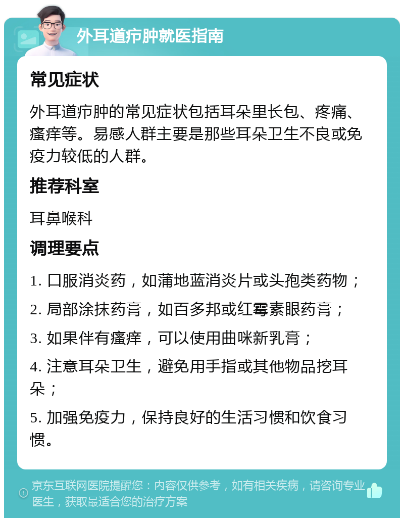 外耳道疖肿就医指南 常见症状 外耳道疖肿的常见症状包括耳朵里长包、疼痛、瘙痒等。易感人群主要是那些耳朵卫生不良或免疫力较低的人群。 推荐科室 耳鼻喉科 调理要点 1. 口服消炎药，如蒲地蓝消炎片或头孢类药物； 2. 局部涂抹药膏，如百多邦或红霉素眼药膏； 3. 如果伴有瘙痒，可以使用曲咪新乳膏； 4. 注意耳朵卫生，避免用手指或其他物品挖耳朵； 5. 加强免疫力，保持良好的生活习惯和饮食习惯。