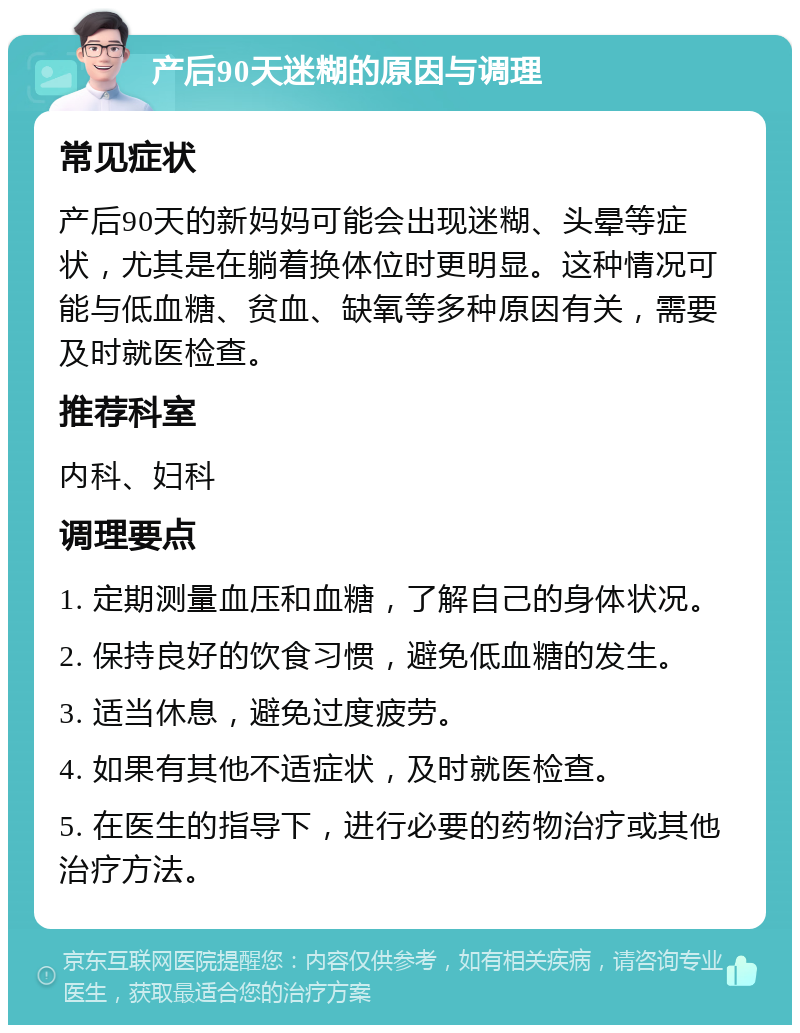 产后90天迷糊的原因与调理 常见症状 产后90天的新妈妈可能会出现迷糊、头晕等症状，尤其是在躺着换体位时更明显。这种情况可能与低血糖、贫血、缺氧等多种原因有关，需要及时就医检查。 推荐科室 内科、妇科 调理要点 1. 定期测量血压和血糖，了解自己的身体状况。 2. 保持良好的饮食习惯，避免低血糖的发生。 3. 适当休息，避免过度疲劳。 4. 如果有其他不适症状，及时就医检查。 5. 在医生的指导下，进行必要的药物治疗或其他治疗方法。