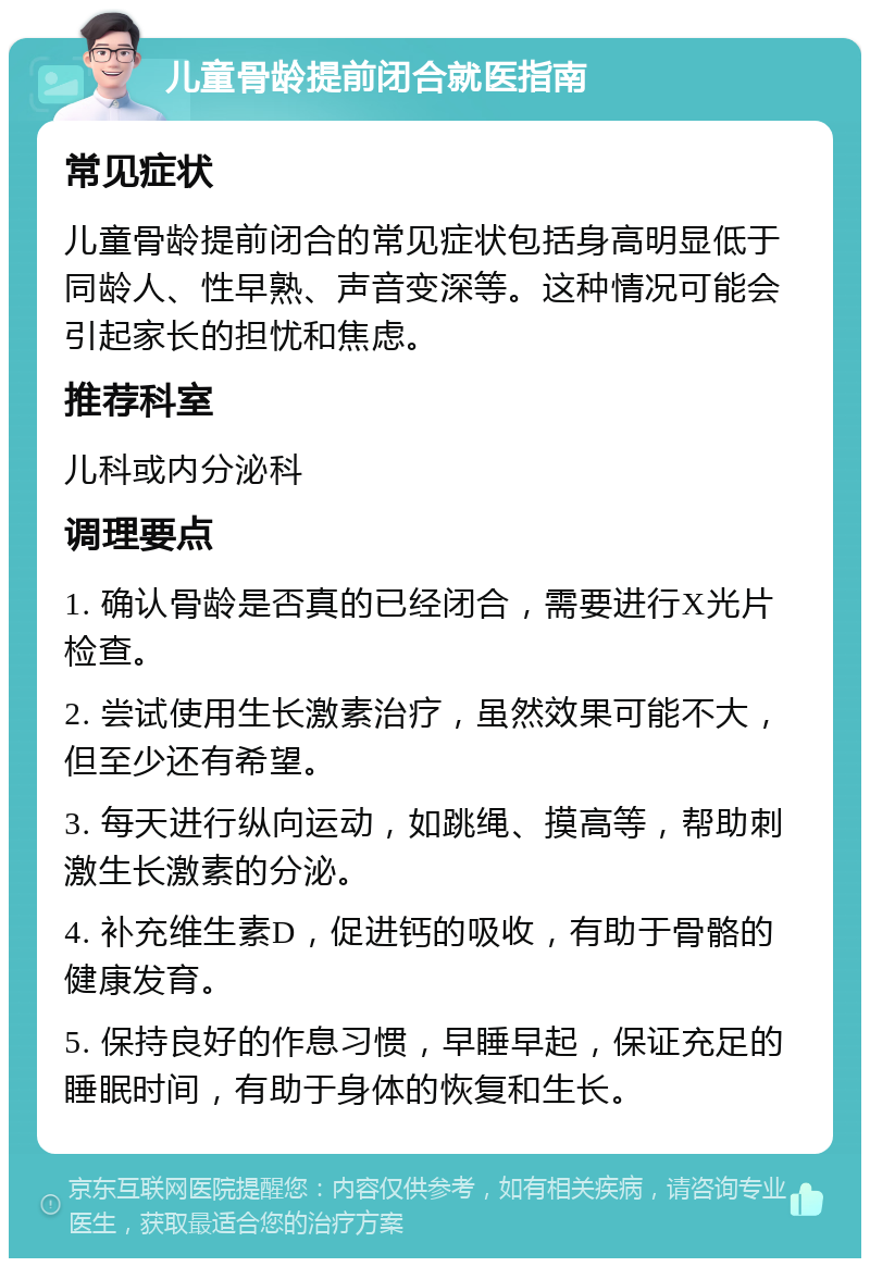 儿童骨龄提前闭合就医指南 常见症状 儿童骨龄提前闭合的常见症状包括身高明显低于同龄人、性早熟、声音变深等。这种情况可能会引起家长的担忧和焦虑。 推荐科室 儿科或内分泌科 调理要点 1. 确认骨龄是否真的已经闭合，需要进行X光片检查。 2. 尝试使用生长激素治疗，虽然效果可能不大，但至少还有希望。 3. 每天进行纵向运动，如跳绳、摸高等，帮助刺激生长激素的分泌。 4. 补充维生素D，促进钙的吸收，有助于骨骼的健康发育。 5. 保持良好的作息习惯，早睡早起，保证充足的睡眠时间，有助于身体的恢复和生长。