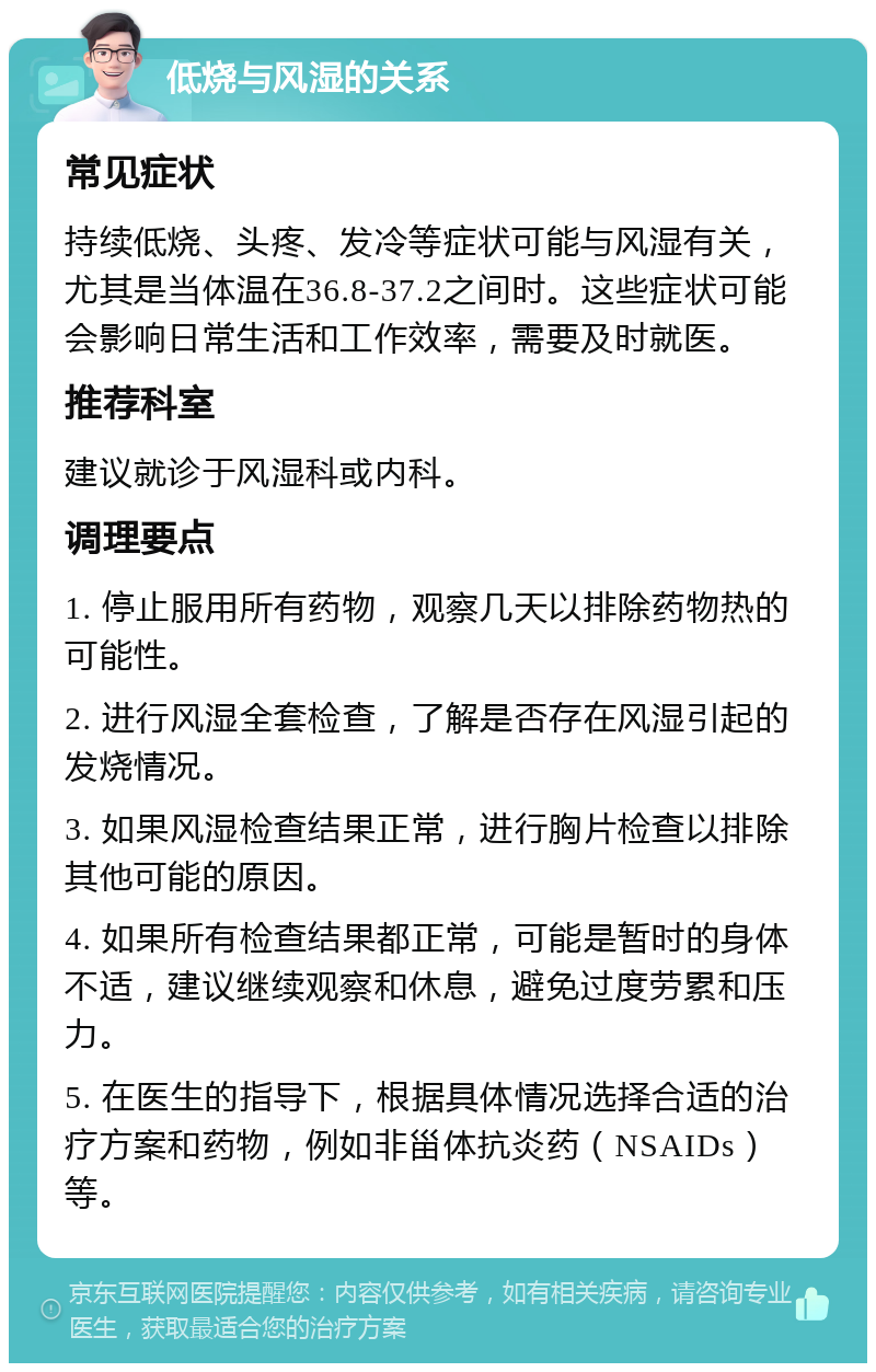 低烧与风湿的关系 常见症状 持续低烧、头疼、发冷等症状可能与风湿有关，尤其是当体温在36.8-37.2之间时。这些症状可能会影响日常生活和工作效率，需要及时就医。 推荐科室 建议就诊于风湿科或内科。 调理要点 1. 停止服用所有药物，观察几天以排除药物热的可能性。 2. 进行风湿全套检查，了解是否存在风湿引起的发烧情况。 3. 如果风湿检查结果正常，进行胸片检查以排除其他可能的原因。 4. 如果所有检查结果都正常，可能是暂时的身体不适，建议继续观察和休息，避免过度劳累和压力。 5. 在医生的指导下，根据具体情况选择合适的治疗方案和药物，例如非甾体抗炎药（NSAIDs）等。