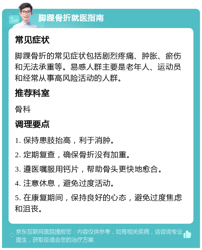 脚踝骨折就医指南 常见症状 脚踝骨折的常见症状包括剧烈疼痛、肿胀、瘀伤和无法承重等。易感人群主要是老年人、运动员和经常从事高风险活动的人群。 推荐科室 骨科 调理要点 1. 保持患肢抬高，利于消肿。 2. 定期复查，确保骨折没有加重。 3. 遵医嘱服用钙片，帮助骨头更快地愈合。 4. 注意休息，避免过度活动。 5. 在康复期间，保持良好的心态，避免过度焦虑和沮丧。