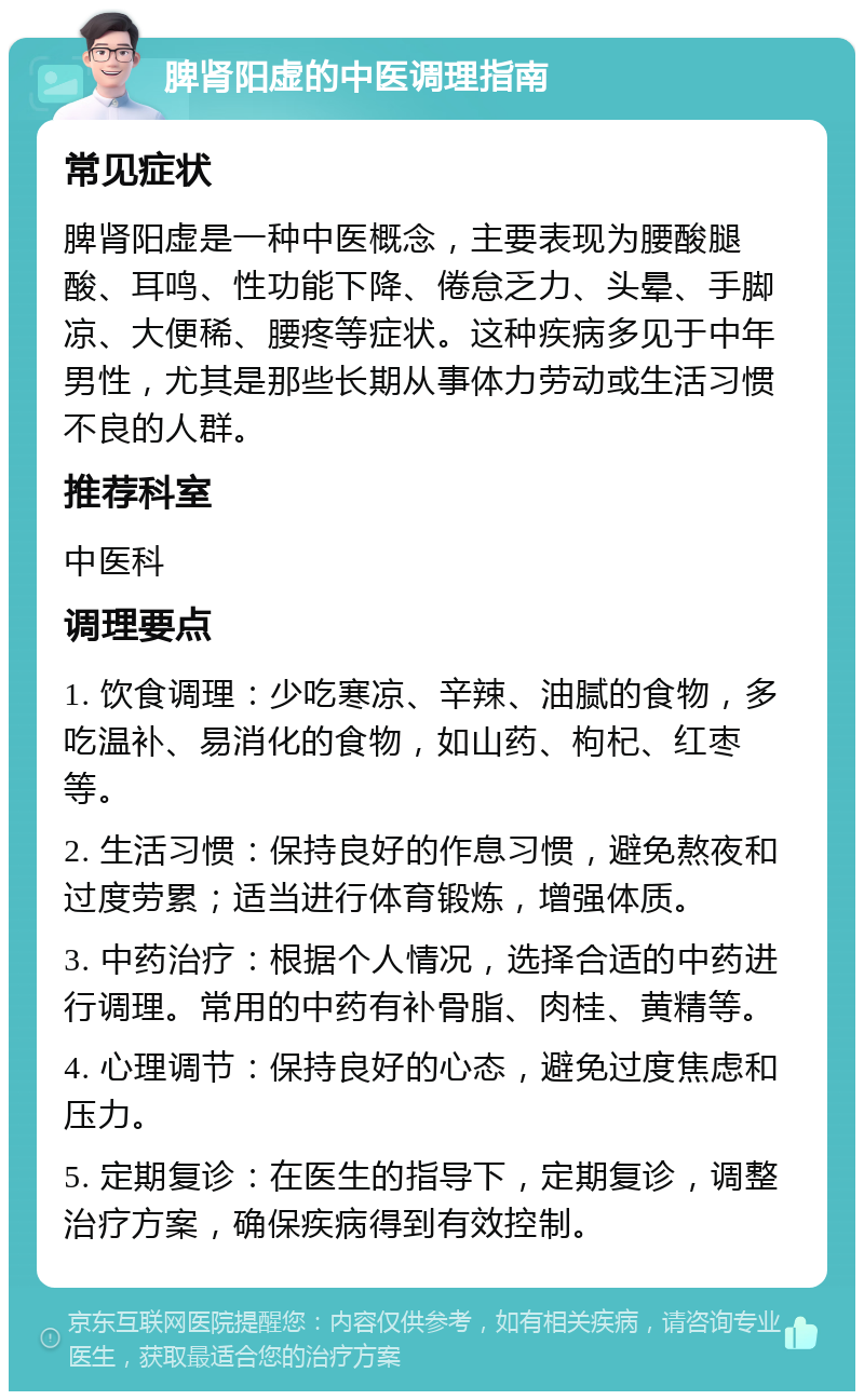 脾肾阳虚的中医调理指南 常见症状 脾肾阳虚是一种中医概念，主要表现为腰酸腿酸、耳鸣、性功能下降、倦怠乏力、头晕、手脚凉、大便稀、腰疼等症状。这种疾病多见于中年男性，尤其是那些长期从事体力劳动或生活习惯不良的人群。 推荐科室 中医科 调理要点 1. 饮食调理：少吃寒凉、辛辣、油腻的食物，多吃温补、易消化的食物，如山药、枸杞、红枣等。 2. 生活习惯：保持良好的作息习惯，避免熬夜和过度劳累；适当进行体育锻炼，增强体质。 3. 中药治疗：根据个人情况，选择合适的中药进行调理。常用的中药有补骨脂、肉桂、黄精等。 4. 心理调节：保持良好的心态，避免过度焦虑和压力。 5. 定期复诊：在医生的指导下，定期复诊，调整治疗方案，确保疾病得到有效控制。