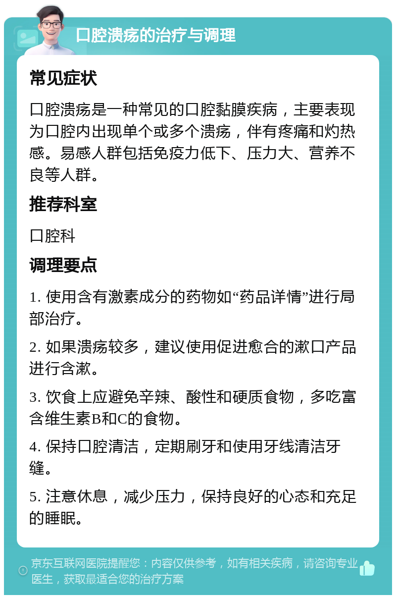 口腔溃疡的治疗与调理 常见症状 口腔溃疡是一种常见的口腔黏膜疾病，主要表现为口腔内出现单个或多个溃疡，伴有疼痛和灼热感。易感人群包括免疫力低下、压力大、营养不良等人群。 推荐科室 口腔科 调理要点 1. 使用含有激素成分的药物如“药品详情”进行局部治疗。 2. 如果溃疡较多，建议使用促进愈合的漱口产品进行含漱。 3. 饮食上应避免辛辣、酸性和硬质食物，多吃富含维生素B和C的食物。 4. 保持口腔清洁，定期刷牙和使用牙线清洁牙缝。 5. 注意休息，减少压力，保持良好的心态和充足的睡眠。