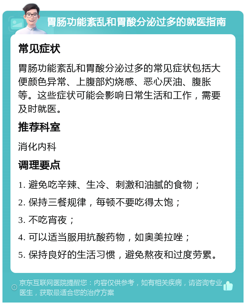 胃肠功能紊乱和胃酸分泌过多的就医指南 常见症状 胃肠功能紊乱和胃酸分泌过多的常见症状包括大便颜色异常、上腹部灼烧感、恶心厌油、腹胀等。这些症状可能会影响日常生活和工作，需要及时就医。 推荐科室 消化内科 调理要点 1. 避免吃辛辣、生冷、刺激和油腻的食物； 2. 保持三餐规律，每顿不要吃得太饱； 3. 不吃宵夜； 4. 可以适当服用抗酸药物，如奥美拉唑； 5. 保持良好的生活习惯，避免熬夜和过度劳累。