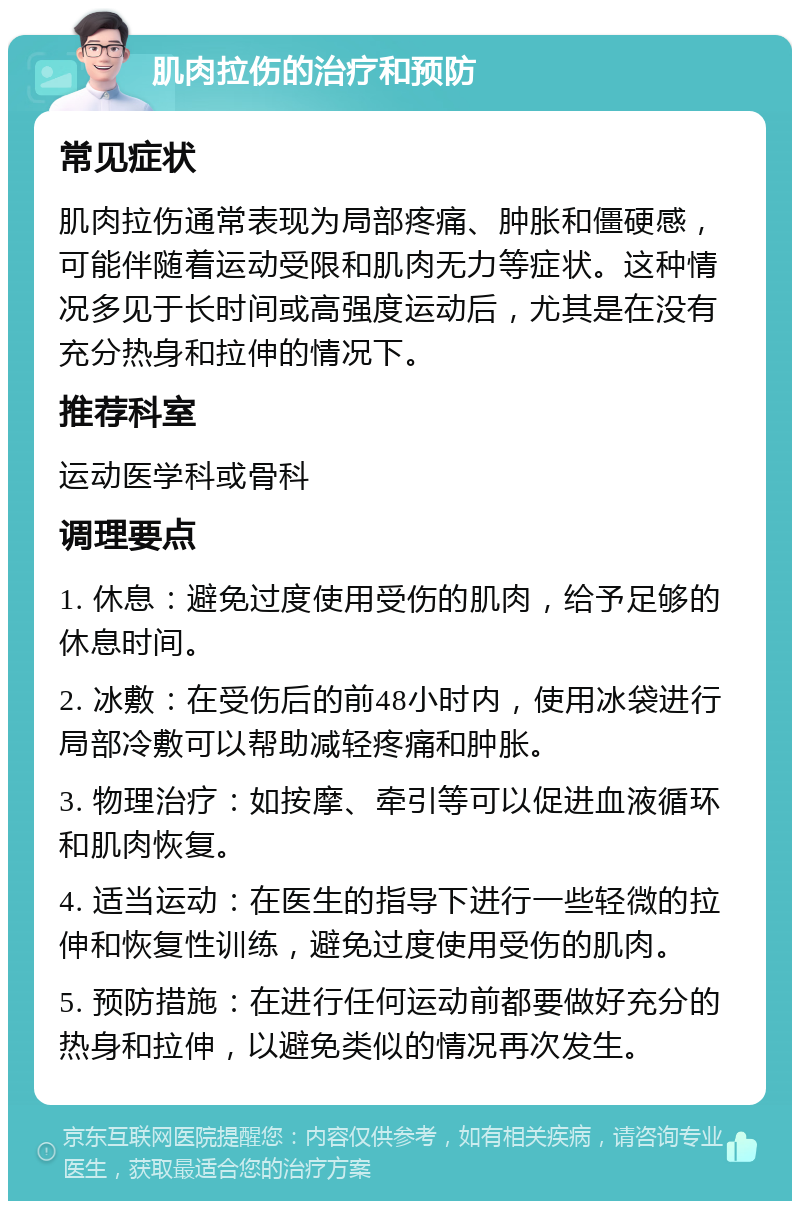 肌肉拉伤的治疗和预防 常见症状 肌肉拉伤通常表现为局部疼痛、肿胀和僵硬感，可能伴随着运动受限和肌肉无力等症状。这种情况多见于长时间或高强度运动后，尤其是在没有充分热身和拉伸的情况下。 推荐科室 运动医学科或骨科 调理要点 1. 休息：避免过度使用受伤的肌肉，给予足够的休息时间。 2. 冰敷：在受伤后的前48小时内，使用冰袋进行局部冷敷可以帮助减轻疼痛和肿胀。 3. 物理治疗：如按摩、牵引等可以促进血液循环和肌肉恢复。 4. 适当运动：在医生的指导下进行一些轻微的拉伸和恢复性训练，避免过度使用受伤的肌肉。 5. 预防措施：在进行任何运动前都要做好充分的热身和拉伸，以避免类似的情况再次发生。