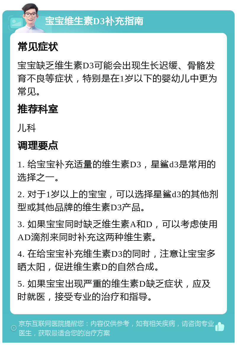 宝宝维生素D3补充指南 常见症状 宝宝缺乏维生素D3可能会出现生长迟缓、骨骼发育不良等症状，特别是在1岁以下的婴幼儿中更为常见。 推荐科室 儿科 调理要点 1. 给宝宝补充适量的维生素D3，星鲨d3是常用的选择之一。 2. 对于1岁以上的宝宝，可以选择星鲨d3的其他剂型或其他品牌的维生素D3产品。 3. 如果宝宝同时缺乏维生素A和D，可以考虑使用AD滴剂来同时补充这两种维生素。 4. 在给宝宝补充维生素D3的同时，注意让宝宝多晒太阳，促进维生素D的自然合成。 5. 如果宝宝出现严重的维生素D缺乏症状，应及时就医，接受专业的治疗和指导。