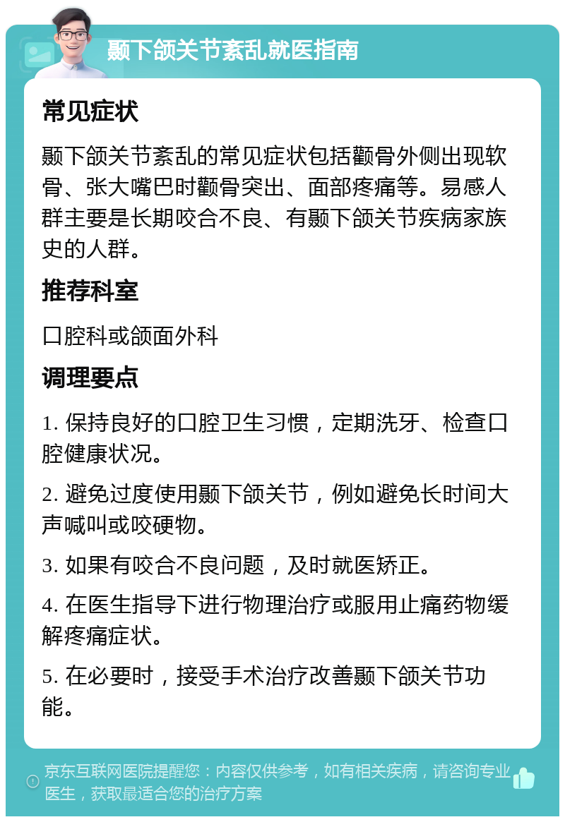 颞下颌关节紊乱就医指南 常见症状 颞下颌关节紊乱的常见症状包括颧骨外侧出现软骨、张大嘴巴时颧骨突出、面部疼痛等。易感人群主要是长期咬合不良、有颞下颌关节疾病家族史的人群。 推荐科室 口腔科或颌面外科 调理要点 1. 保持良好的口腔卫生习惯，定期洗牙、检查口腔健康状况。 2. 避免过度使用颞下颌关节，例如避免长时间大声喊叫或咬硬物。 3. 如果有咬合不良问题，及时就医矫正。 4. 在医生指导下进行物理治疗或服用止痛药物缓解疼痛症状。 5. 在必要时，接受手术治疗改善颞下颌关节功能。