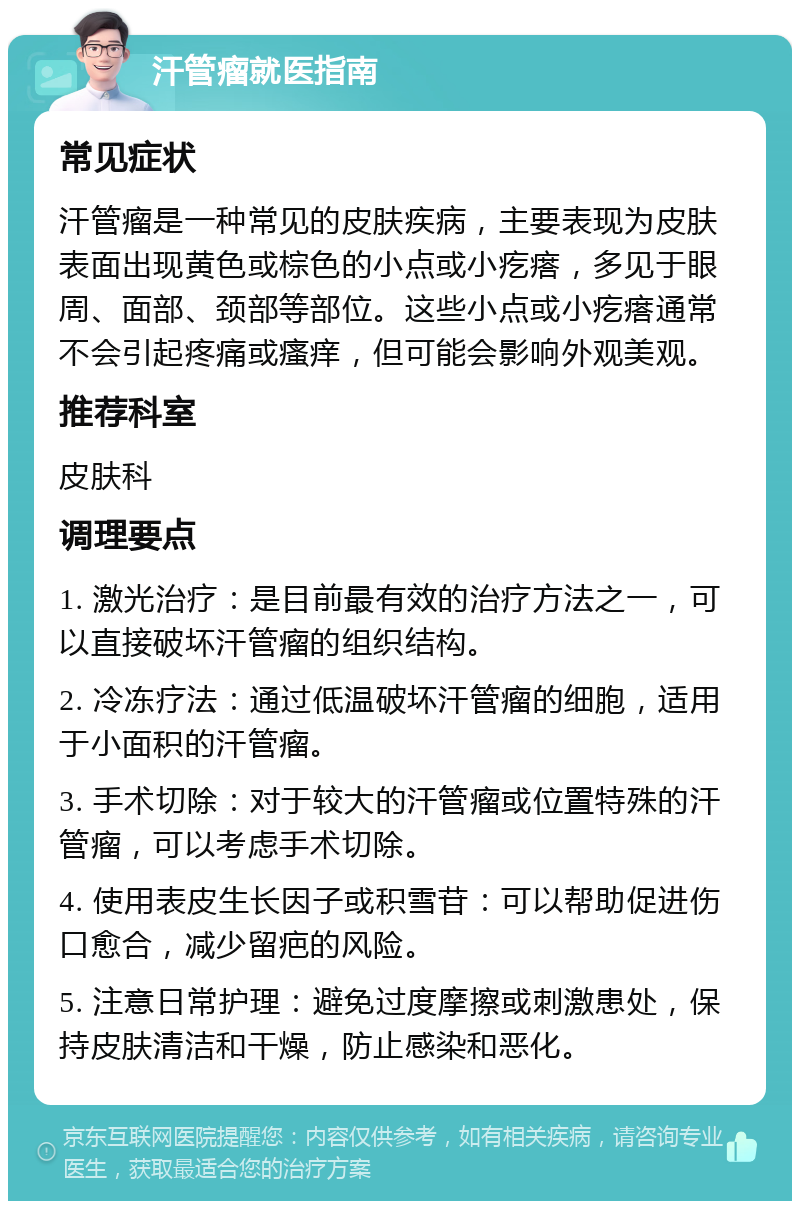 汗管瘤就医指南 常见症状 汗管瘤是一种常见的皮肤疾病，主要表现为皮肤表面出现黄色或棕色的小点或小疙瘩，多见于眼周、面部、颈部等部位。这些小点或小疙瘩通常不会引起疼痛或瘙痒，但可能会影响外观美观。 推荐科室 皮肤科 调理要点 1. 激光治疗：是目前最有效的治疗方法之一，可以直接破坏汗管瘤的组织结构。 2. 冷冻疗法：通过低温破坏汗管瘤的细胞，适用于小面积的汗管瘤。 3. 手术切除：对于较大的汗管瘤或位置特殊的汗管瘤，可以考虑手术切除。 4. 使用表皮生长因子或积雪苷：可以帮助促进伤口愈合，减少留疤的风险。 5. 注意日常护理：避免过度摩擦或刺激患处，保持皮肤清洁和干燥，防止感染和恶化。