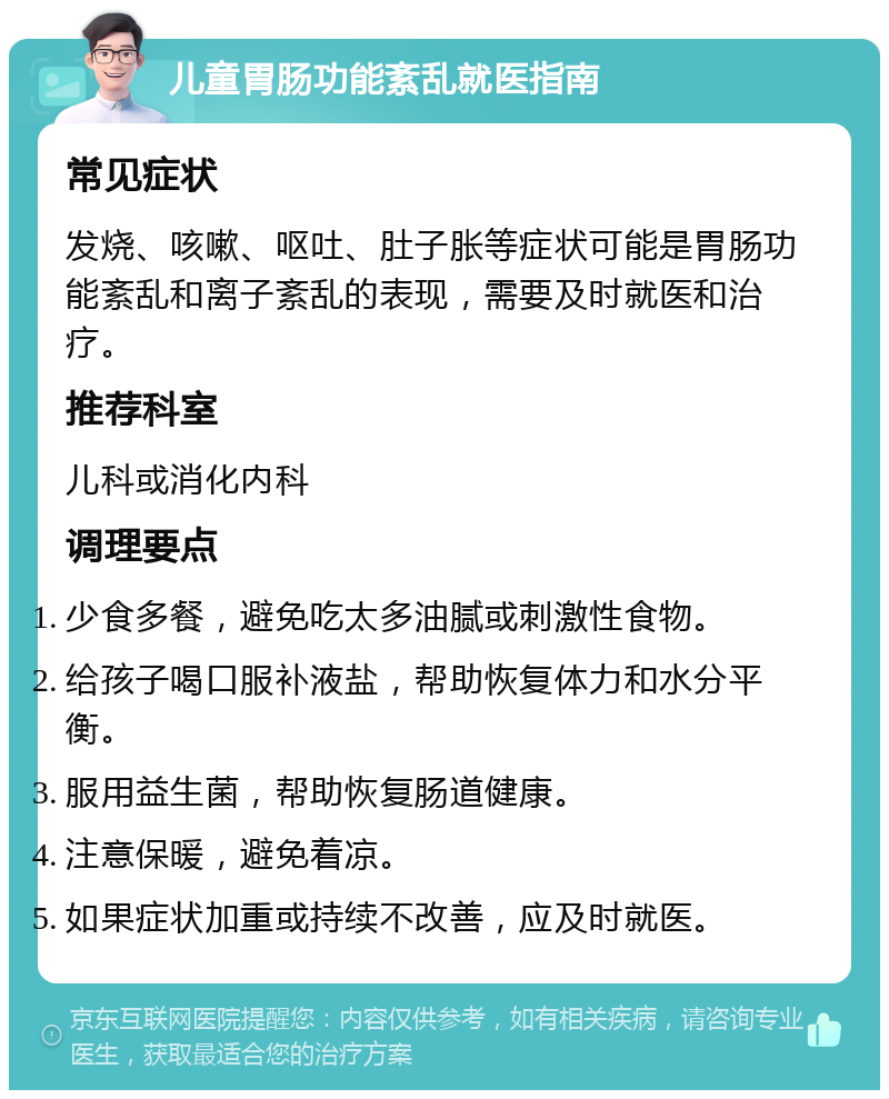 儿童胃肠功能紊乱就医指南 常见症状 发烧、咳嗽、呕吐、肚子胀等症状可能是胃肠功能紊乱和离子紊乱的表现，需要及时就医和治疗。 推荐科室 儿科或消化内科 调理要点 少食多餐，避免吃太多油腻或刺激性食物。 给孩子喝口服补液盐，帮助恢复体力和水分平衡。 服用益生菌，帮助恢复肠道健康。 注意保暖，避免着凉。 如果症状加重或持续不改善，应及时就医。