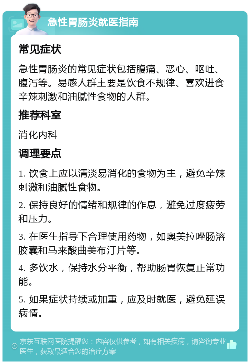 急性胃肠炎就医指南 常见症状 急性胃肠炎的常见症状包括腹痛、恶心、呕吐、腹泻等。易感人群主要是饮食不规律、喜欢进食辛辣刺激和油腻性食物的人群。 推荐科室 消化内科 调理要点 1. 饮食上应以清淡易消化的食物为主，避免辛辣刺激和油腻性食物。 2. 保持良好的情绪和规律的作息，避免过度疲劳和压力。 3. 在医生指导下合理使用药物，如奥美拉唑肠溶胶囊和马来酸曲美布汀片等。 4. 多饮水，保持水分平衡，帮助肠胃恢复正常功能。 5. 如果症状持续或加重，应及时就医，避免延误病情。