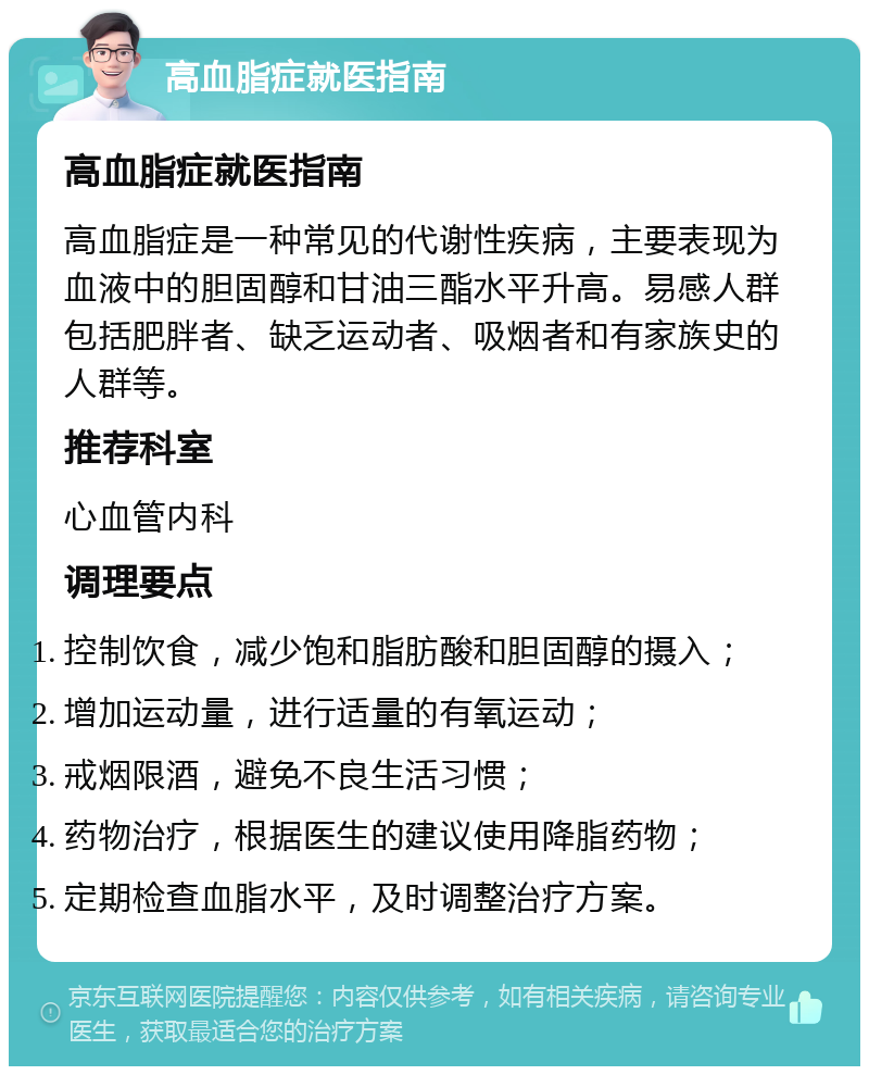 高血脂症就医指南 高血脂症就医指南 高血脂症是一种常见的代谢性疾病，主要表现为血液中的胆固醇和甘油三酯水平升高。易感人群包括肥胖者、缺乏运动者、吸烟者和有家族史的人群等。 推荐科室 心血管内科 调理要点 控制饮食，减少饱和脂肪酸和胆固醇的摄入； 增加运动量，进行适量的有氧运动； 戒烟限酒，避免不良生活习惯； 药物治疗，根据医生的建议使用降脂药物； 定期检查血脂水平，及时调整治疗方案。