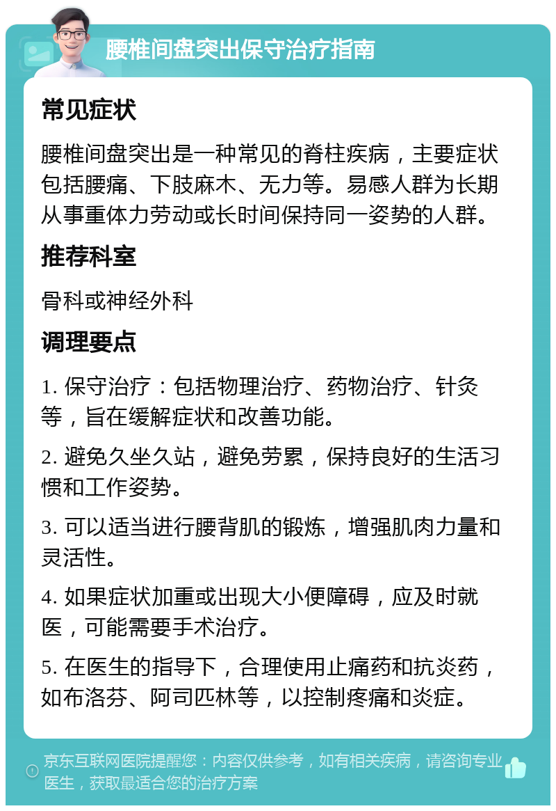 腰椎间盘突出保守治疗指南 常见症状 腰椎间盘突出是一种常见的脊柱疾病，主要症状包括腰痛、下肢麻木、无力等。易感人群为长期从事重体力劳动或长时间保持同一姿势的人群。 推荐科室 骨科或神经外科 调理要点 1. 保守治疗：包括物理治疗、药物治疗、针灸等，旨在缓解症状和改善功能。 2. 避免久坐久站，避免劳累，保持良好的生活习惯和工作姿势。 3. 可以适当进行腰背肌的锻炼，增强肌肉力量和灵活性。 4. 如果症状加重或出现大小便障碍，应及时就医，可能需要手术治疗。 5. 在医生的指导下，合理使用止痛药和抗炎药，如布洛芬、阿司匹林等，以控制疼痛和炎症。