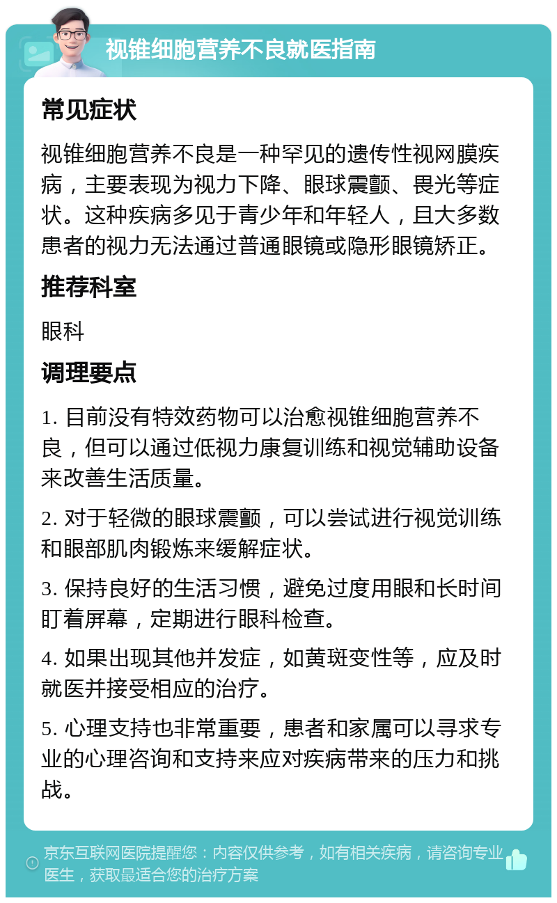 视锥细胞营养不良就医指南 常见症状 视锥细胞营养不良是一种罕见的遗传性视网膜疾病，主要表现为视力下降、眼球震颤、畏光等症状。这种疾病多见于青少年和年轻人，且大多数患者的视力无法通过普通眼镜或隐形眼镜矫正。 推荐科室 眼科 调理要点 1. 目前没有特效药物可以治愈视锥细胞营养不良，但可以通过低视力康复训练和视觉辅助设备来改善生活质量。 2. 对于轻微的眼球震颤，可以尝试进行视觉训练和眼部肌肉锻炼来缓解症状。 3. 保持良好的生活习惯，避免过度用眼和长时间盯着屏幕，定期进行眼科检查。 4. 如果出现其他并发症，如黄斑变性等，应及时就医并接受相应的治疗。 5. 心理支持也非常重要，患者和家属可以寻求专业的心理咨询和支持来应对疾病带来的压力和挑战。