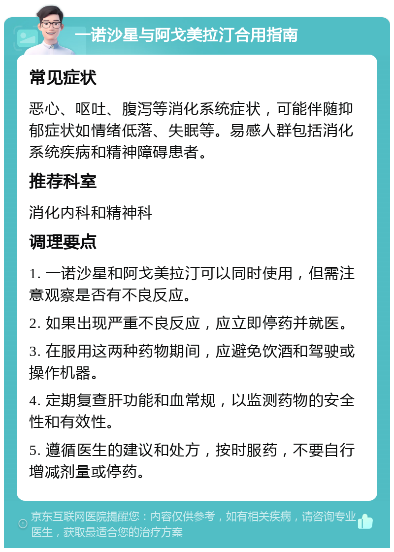 一诺沙星与阿戈美拉汀合用指南 常见症状 恶心、呕吐、腹泻等消化系统症状，可能伴随抑郁症状如情绪低落、失眠等。易感人群包括消化系统疾病和精神障碍患者。 推荐科室 消化内科和精神科 调理要点 1. 一诺沙星和阿戈美拉汀可以同时使用，但需注意观察是否有不良反应。 2. 如果出现严重不良反应，应立即停药并就医。 3. 在服用这两种药物期间，应避免饮酒和驾驶或操作机器。 4. 定期复查肝功能和血常规，以监测药物的安全性和有效性。 5. 遵循医生的建议和处方，按时服药，不要自行增减剂量或停药。